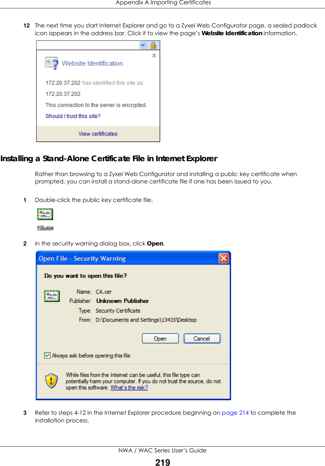  Appendix A Importing CertificatesNWA / WAC Series User’s Guide21912 The next time you start Internet Explorer and go to a Zyxel Web Configurator page, a sealed padlock icon appears in the address bar. Click it to view the page’s Website Identification information.Installing a Stand-Alone Certificate File in Internet ExplorerRather than browsing to a Zyxel Web Configurator and installing a public key certificate when prompted, you can install a stand-alone certificate file if one has been issued to you.1Double-click the public key certificate file.2In the security warning dialog box, click Open.3Refer to steps 4-12 in the Internet Explorer procedure beginning on page 214 to complete the installation process.