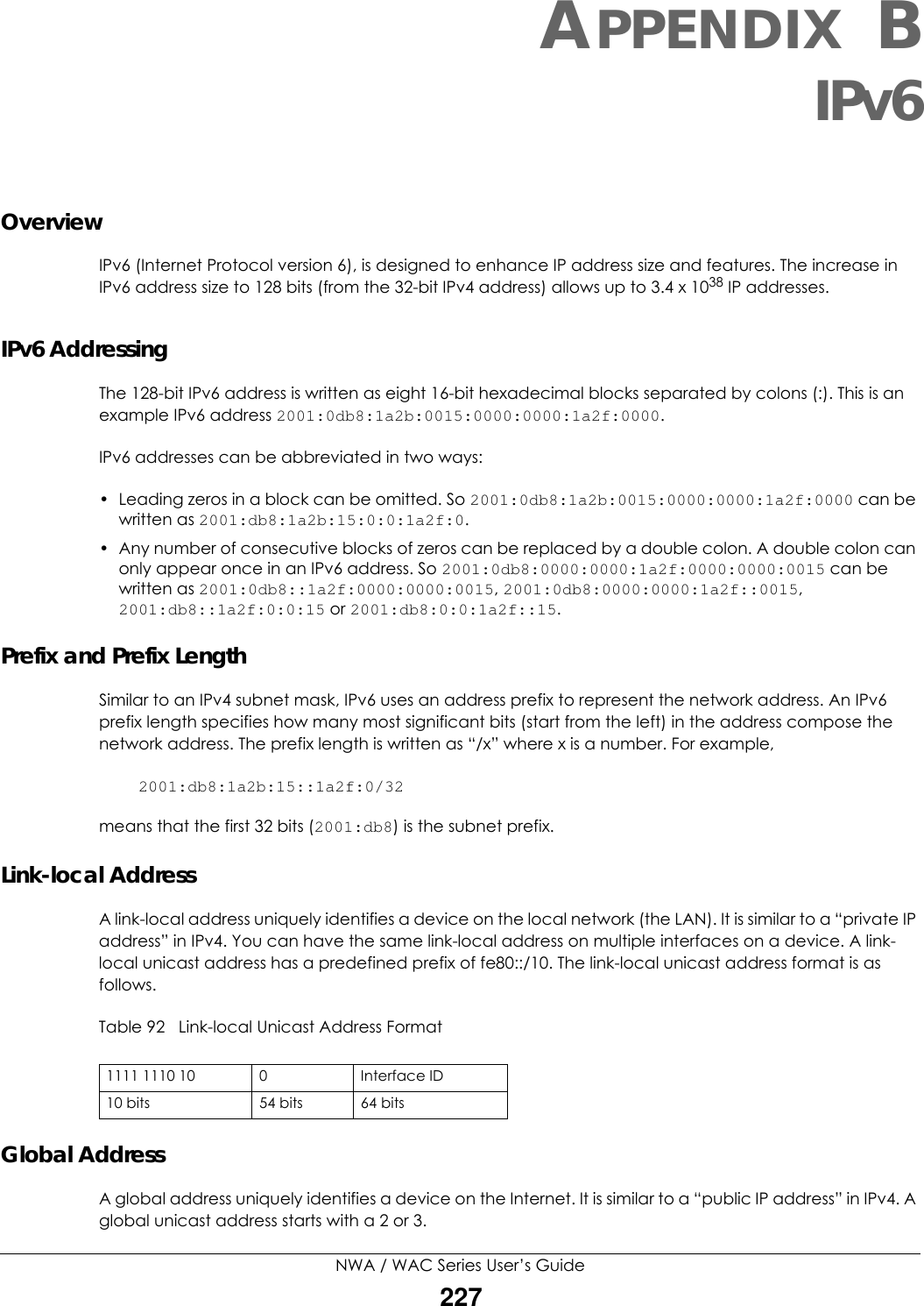 NWA / WAC Series User’s Guide227APPENDIX BIPv6OverviewIPv6 (Internet Protocol version 6), is designed to enhance IP address size and features. The increase in IPv6 address size to 128 bits (from the 32-bit IPv4 address) allows up to 3.4 x 1038 IP addresses. IPv6 AddressingThe 128-bit IPv6 address is written as eight 16-bit hexadecimal blocks separated by colons (:). This is an example IPv6 address 2001:0db8:1a2b:0015:0000:0000:1a2f:0000. IPv6 addresses can be abbreviated in two ways:• Leading zeros in a block can be omitted. So 2001:0db8:1a2b:0015:0000:0000:1a2f:0000 can be written as 2001:db8:1a2b:15:0:0:1a2f:0. • Any number of consecutive blocks of zeros can be replaced by a double colon. A double colon can only appear once in an IPv6 address. So 2001:0db8:0000:0000:1a2f:0000:0000:0015 can be written as 2001:0db8::1a2f:0000:0000:0015, 2001:0db8:0000:0000:1a2f::0015, 2001:db8::1a2f:0:0:15 or 2001:db8:0:0:1a2f::15.Prefix and Prefix LengthSimilar to an IPv4 subnet mask, IPv6 uses an address prefix to represent the network address. An IPv6 prefix length specifies how many most significant bits (start from the left) in the address compose the network address. The prefix length is written as “/x” where x is a number. For example, 2001:db8:1a2b:15::1a2f:0/32means that the first 32 bits (2001:db8) is the subnet prefix. Link-local AddressA link-local address uniquely identifies a device on the local network (the LAN). It is similar to a “private IP address” in IPv4. You can have the same link-local address on multiple interfaces on a device. A link-local unicast address has a predefined prefix of fe80::/10. The link-local unicast address format is as follows.Table 92   Link-local Unicast Address FormatGlobal AddressA global address uniquely identifies a device on the Internet. It is similar to a “public IP address” in IPv4. A global unicast address starts with a 2 or 3. 1111 1110 10 0 Interface ID10 bits 54 bits 64 bits