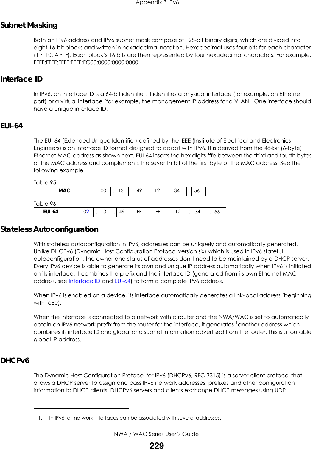  Appendix B IPv6NWA / WAC Series User’s Guide229Subnet MaskingBoth an IPv6 address and IPv6 subnet mask compose of 128-bit binary digits, which are divided into eight 16-bit blocks and written in hexadecimal notation. Hexadecimal uses four bits for each character (1 ~ 10, A ~ F). Each block’s 16 bits are then represented by four hexadecimal characters. For example, FFFF:FFFF:FFFF:FFFF:FC00:0000:0000:0000.Interface IDIn IPv6, an interface ID is a 64-bit identifier. It identifies a physical interface (for example, an Ethernet port) or a virtual interface (for example, the management IP address for a VLAN). One interface should have a unique interface ID.EUI-64The EUI-64 (Extended Unique Identifier) defined by the IEEE (Institute of Electrical and Electronics Engineers) is an interface ID format designed to adapt with IPv6. It is derived from the 48-bit (6-byte) Ethernet MAC address as shown next. EUI-64 inserts the hex digits fffe between the third and fourth bytes of the MAC address and complements the seventh bit of the first byte of the MAC address. See the following example. Stateless AutoconfigurationWith stateless autoconfiguration in IPv6, addresses can be uniquely and automatically generated. Unlike DHCPv6 (Dynamic Host Configuration Protocol version six) which is used in IPv6 stateful autoconfiguration, the owner and status of addresses don’t need to be maintained by a DHCP server. Every IPv6 device is able to generate its own and unique IP address automatically when IPv6 is initiated on its interface. It combines the prefix and the interface ID (generated from its own Ethernet MAC address, see Interface ID and EUI-64) to form a complete IPv6 address.When IPv6 is enabled on a device, its interface automatically generates a link-local address (beginning with fe80).When the interface is connected to a network with a router and the NWA/WAC is set to automatically obtain an IPv6 network prefix from the router for the interface, it generates 1another address which combines its interface ID and global and subnet information advertised from the router. This is a routable global IP address.DHCPv6The Dynamic Host Configuration Protocol for IPv6 (DHCPv6, RFC 3315) is a server-client protocol that allows a DHCP server to assign and pass IPv6 network addresses, prefixes and other configuration information to DHCP clients. DHCPv6 servers and clients exchange DHCP messages using UDP.Table 95                   MAC 00 : 13 : 49 : 12 : 34 : 56Table 96        EUI-64 02: 13 : 49 : FF : FE : 12 : 34 : 561. In IPv6, all network interfaces can be associated with several addresses. 