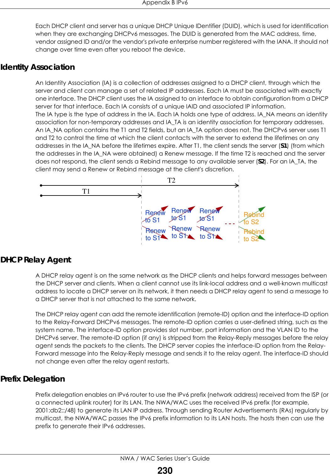 Appendix B IPv6NWA / WAC Series User’s Guide230Each DHCP client and server has a unique DHCP Unique IDentifier (DUID), which is used for identification when they are exchanging DHCPv6 messages. The DUID is generated from the MAC address, time, vendor assigned ID and/or the vendor&apos;s private enterprise number registered with the IANA. It should not change over time even after you reboot the device.Identity AssociationAn Identity Association (IA) is a collection of addresses assigned to a DHCP client, through which the server and client can manage a set of related IP addresses. Each IA must be associated with exactly one interface. The DHCP client uses the IA assigned to an interface to obtain configuration from a DHCP server for that interface. Each IA consists of a unique IAID and associated IP information.The IA type is the type of address in the IA. Each IA holds one type of address. IA_NA means an identity association for non-temporary addresses and IA_TA is an identity association for temporary addresses. An IA_NA option contains the T1 and T2 fields, but an IA_TA option does not. The DHCPv6 server uses T1 and T2 to control the time at which the client contacts with the server to extend the lifetimes on any addresses in the IA_NA before the lifetimes expire. After T1, the client sends the server (S1) (from which the addresses in the IA_NA were obtained) a Renew message. If the time T2 is reached and the server does not respond, the client sends a Rebind message to any available server (S2). For an IA_TA, the client may send a Renew or Rebind message at the client&apos;s discretion.  DHCP Relay AgentA DHCP relay agent is on the same network as the DHCP clients and helps forward messages between the DHCP server and clients. When a client cannot use its link-local address and a well-known multicast address to locate a DHCP server on its network, it then needs a DHCP relay agent to send a message to a DHCP server that is not attached to the same network.The DHCP relay agent can add the remote identification (remote-ID) option and the interface-ID option to the Relay-Forward DHCPv6 messages. The remote-ID option carries a user-defined string, such as the system name. The interface-ID option provides slot number, port information and the VLAN ID to the DHCPv6 server. The remote-ID option (if any) is stripped from the Relay-Reply messages before the relay agent sends the packets to the clients. The DHCP server copies the interface-ID option from the Relay-Forward message into the Relay-Reply message and sends it to the relay agent. The interface-ID should not change even after the relay agent restarts.Prefix DelegationPrefix delegation enables an IPv6 router to use the IPv6 prefix (network address) received from the ISP (or a connected uplink router) for its LAN. The NWA/WAC uses the received IPv6 prefix (for example, 2001:db2::/48) to generate its LAN IP address. Through sending Router Advertisements (RAs) regularly by multicast, the NWA/WAC passes the IPv6 prefix information to its LAN hosts. The hosts then can use the prefix to generate their IPv6 addresses.T1T2Renew RebindRebindto S1Renewto S1Renewto S1Renewto S1Renewto S1Renewto S1to S2to S2