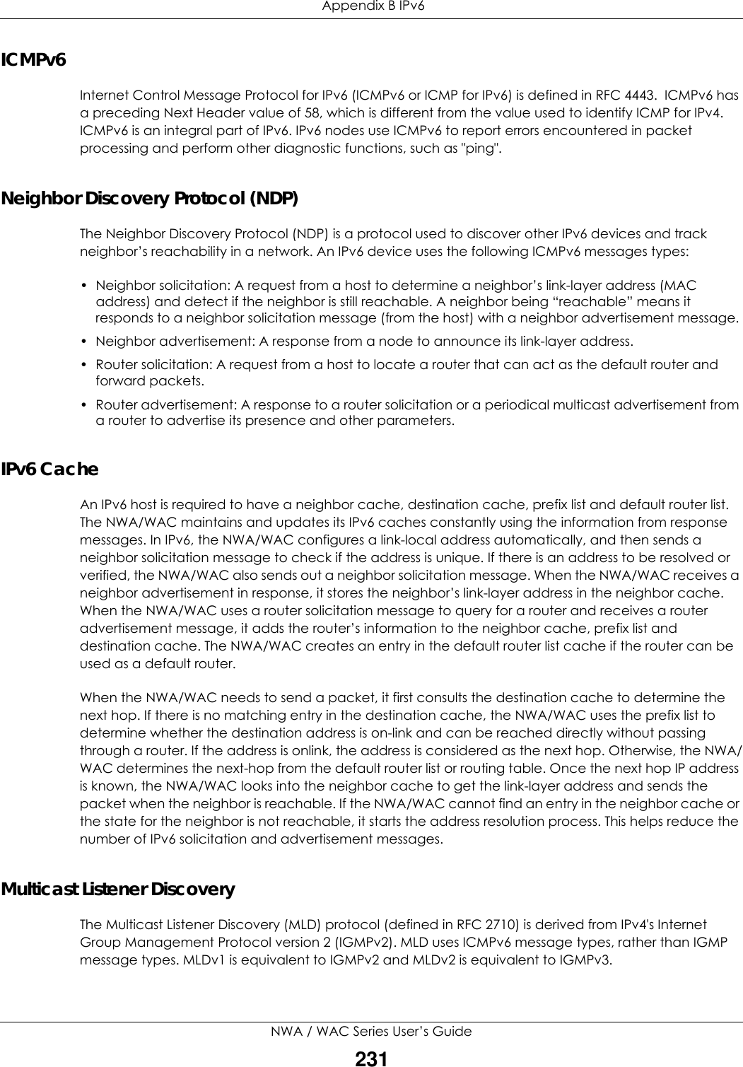  Appendix B IPv6NWA / WAC Series User’s Guide231ICMPv6Internet Control Message Protocol for IPv6 (ICMPv6 or ICMP for IPv6) is defined in RFC 4443.  ICMPv6 has a preceding Next Header value of 58, which is different from the value used to identify ICMP for IPv4. ICMPv6 is an integral part of IPv6. IPv6 nodes use ICMPv6 to report errors encountered in packet processing and perform other diagnostic functions, such as &quot;ping&quot;.Neighbor Discovery Protocol (NDP)The Neighbor Discovery Protocol (NDP) is a protocol used to discover other IPv6 devices and track neighbor’s reachability in a network. An IPv6 device uses the following ICMPv6 messages types: • Neighbor solicitation: A request from a host to determine a neighbor’s link-layer address (MAC address) and detect if the neighbor is still reachable. A neighbor being “reachable” means it responds to a neighbor solicitation message (from the host) with a neighbor advertisement message. • Neighbor advertisement: A response from a node to announce its link-layer address.• Router solicitation: A request from a host to locate a router that can act as the default router and forward packets.• Router advertisement: A response to a router solicitation or a periodical multicast advertisement from a router to advertise its presence and other parameters.IPv6 CacheAn IPv6 host is required to have a neighbor cache, destination cache, prefix list and default router list. The NWA/WAC maintains and updates its IPv6 caches constantly using the information from response messages. In IPv6, the NWA/WAC configures a link-local address automatically, and then sends a neighbor solicitation message to check if the address is unique. If there is an address to be resolved or verified, the NWA/WAC also sends out a neighbor solicitation message. When the NWA/WAC receives a neighbor advertisement in response, it stores the neighbor’s link-layer address in the neighbor cache. When the NWA/WAC uses a router solicitation message to query for a router and receives a router advertisement message, it adds the router’s information to the neighbor cache, prefix list and destination cache. The NWA/WAC creates an entry in the default router list cache if the router can be used as a default router.When the NWA/WAC needs to send a packet, it first consults the destination cache to determine the next hop. If there is no matching entry in the destination cache, the NWA/WAC uses the prefix list to determine whether the destination address is on-link and can be reached directly without passing through a router. If the address is onlink, the address is considered as the next hop. Otherwise, the NWA/WAC determines the next-hop from the default router list or routing table. Once the next hop IP address is known, the NWA/WAC looks into the neighbor cache to get the link-layer address and sends the packet when the neighbor is reachable. If the NWA/WAC cannot find an entry in the neighbor cache or the state for the neighbor is not reachable, it starts the address resolution process. This helps reduce the number of IPv6 solicitation and advertisement messages.Multicast Listener DiscoveryThe Multicast Listener Discovery (MLD) protocol (defined in RFC 2710) is derived from IPv4&apos;s Internet Group Management Protocol version 2 (IGMPv2). MLD uses ICMPv6 message types, rather than IGMP message types. MLDv1 is equivalent to IGMPv2 and MLDv2 is equivalent to IGMPv3.