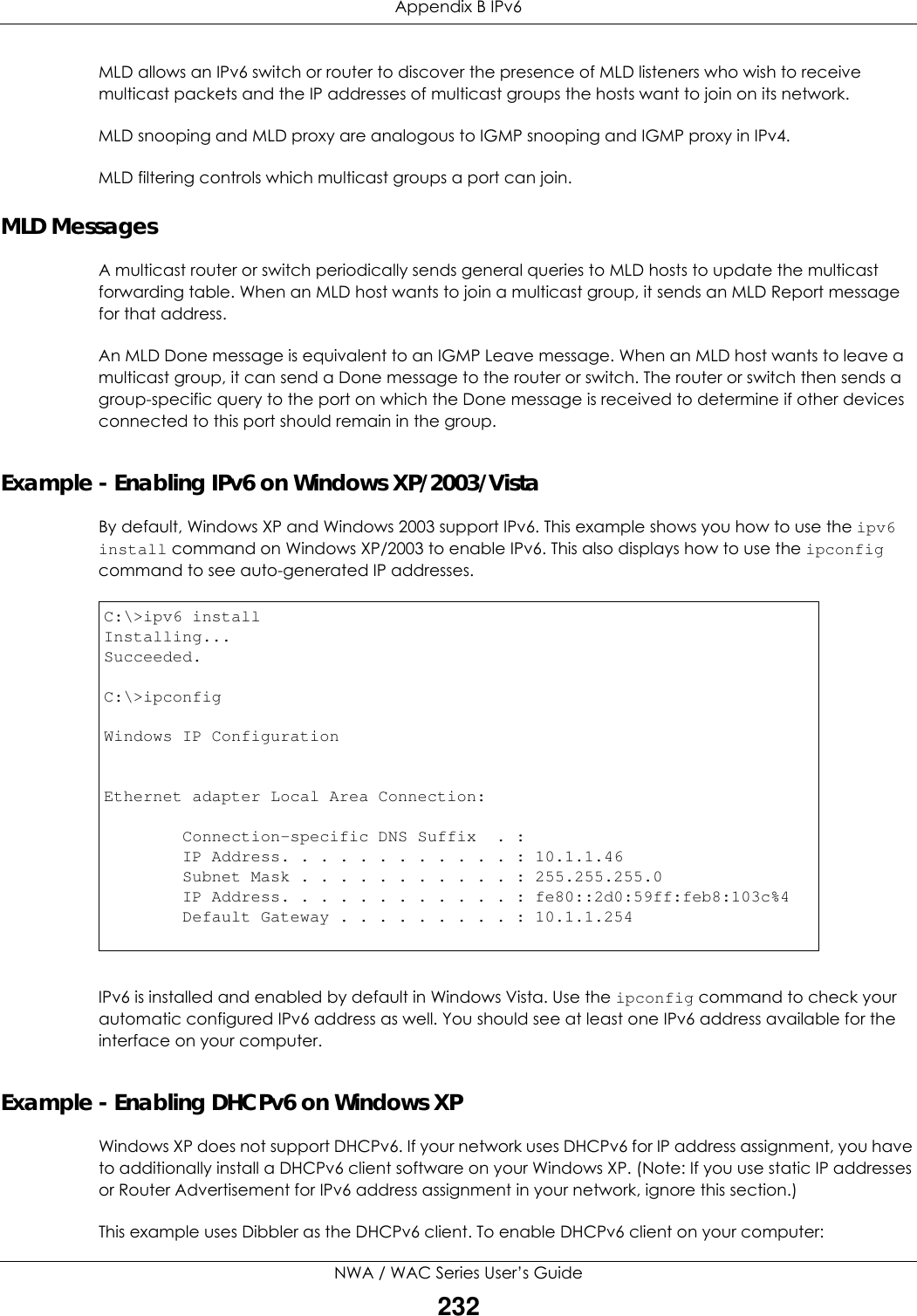 Appendix B IPv6NWA / WAC Series User’s Guide232MLD allows an IPv6 switch or router to discover the presence of MLD listeners who wish to receive multicast packets and the IP addresses of multicast groups the hosts want to join on its network.  MLD snooping and MLD proxy are analogous to IGMP snooping and IGMP proxy in IPv4. MLD filtering controls which multicast groups a port can join.MLD MessagesA multicast router or switch periodically sends general queries to MLD hosts to update the multicast forwarding table. When an MLD host wants to join a multicast group, it sends an MLD Report message for that address.An MLD Done message is equivalent to an IGMP Leave message. When an MLD host wants to leave a multicast group, it can send a Done message to the router or switch. The router or switch then sends a group-specific query to the port on which the Done message is received to determine if other devices connected to this port should remain in the group.Example - Enabling IPv6 on Windows XP/2003/VistaBy default, Windows XP and Windows 2003 support IPv6. This example shows you how to use the ipv6 install command on Windows XP/2003 to enable IPv6. This also displays how to use the ipconfig command to see auto-generated IP addresses.IPv6 is installed and enabled by default in Windows Vista. Use the ipconfig command to check your automatic configured IPv6 address as well. You should see at least one IPv6 address available for the interface on your computer.Example - Enabling DHCPv6 on Windows XPWindows XP does not support DHCPv6. If your network uses DHCPv6 for IP address assignment, you have to additionally install a DHCPv6 client software on your Windows XP. (Note: If you use static IP addresses or Router Advertisement for IPv6 address assignment in your network, ignore this section.)This example uses Dibbler as the DHCPv6 client. To enable DHCPv6 client on your computer:C:\&gt;ipv6 installInstalling...Succeeded.C:\&gt;ipconfigWindows IP ConfigurationEthernet adapter Local Area Connection:        Connection-specific DNS Suffix  . :         IP Address. . . . . . . . . . . . : 10.1.1.46        Subnet Mask . . . . . . . . . . . : 255.255.255.0        IP Address. . . . . . . . . . . . : fe80::2d0:59ff:feb8:103c%4        Default Gateway . . . . . . . . . : 10.1.1.254