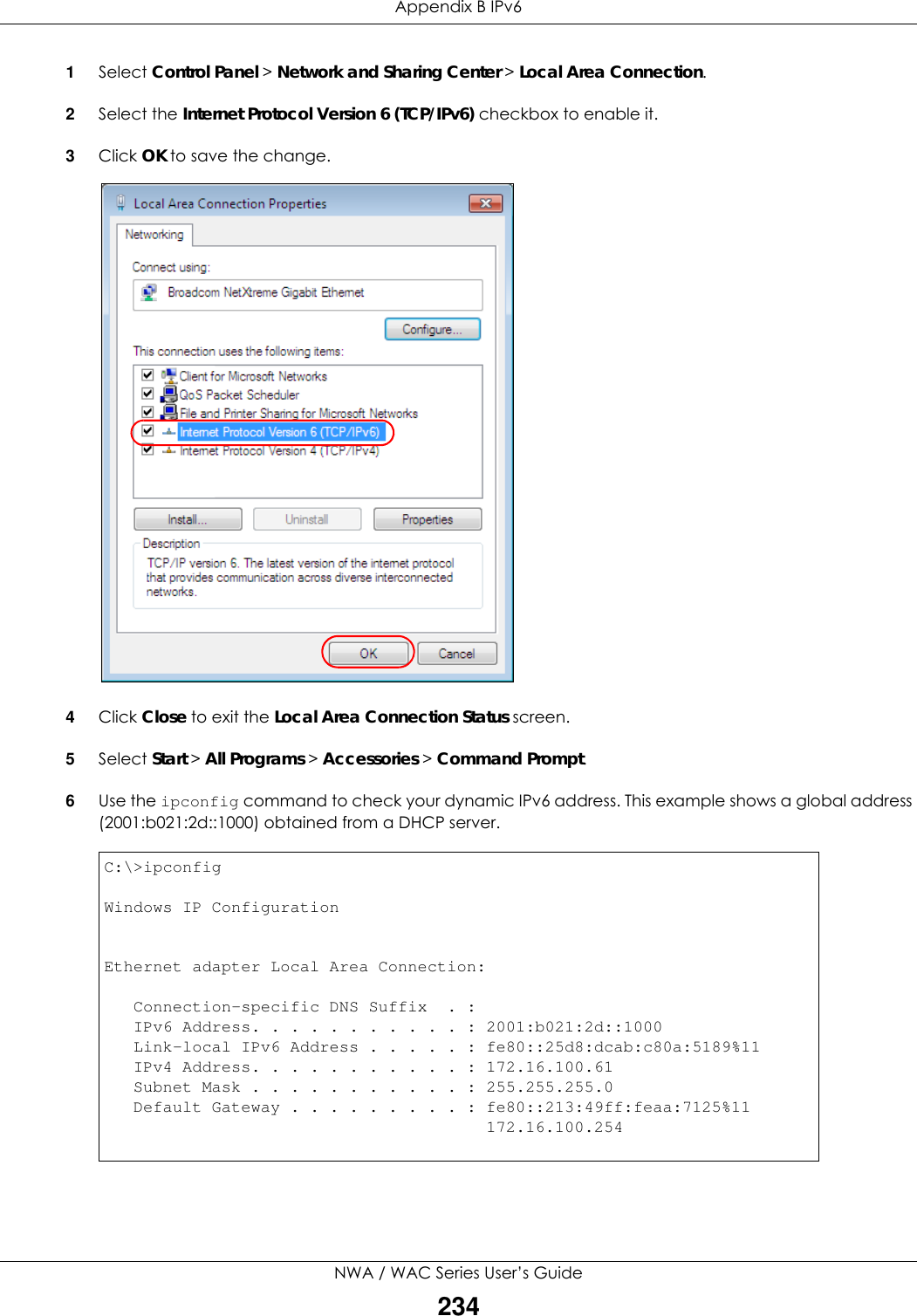 Appendix B IPv6NWA / WAC Series User’s Guide2341Select Control Panel &gt; Network and Sharing Center &gt; Local Area Connection.2Select the Internet Protocol Version 6 (TCP/IPv6) checkbox to enable it.3Click OK to save the change.4Click Close to exit the Local Area Connection Status screen.5Select Start &gt; All Programs &gt; Accessories &gt; Command Prompt.6Use the ipconfig command to check your dynamic IPv6 address. This example shows a global address (2001:b021:2d::1000) obtained from a DHCP server.C:\&gt;ipconfigWindows IP ConfigurationEthernet adapter Local Area Connection:   Connection-specific DNS Suffix  . :    IPv6 Address. . . . . . . . . . . : 2001:b021:2d::1000   Link-local IPv6 Address . . . . . : fe80::25d8:dcab:c80a:5189%11   IPv4 Address. . . . . . . . . . . : 172.16.100.61   Subnet Mask . . . . . . . . . . . : 255.255.255.0   Default Gateway . . . . . . . . . : fe80::213:49ff:feaa:7125%11                                       172.16.100.254