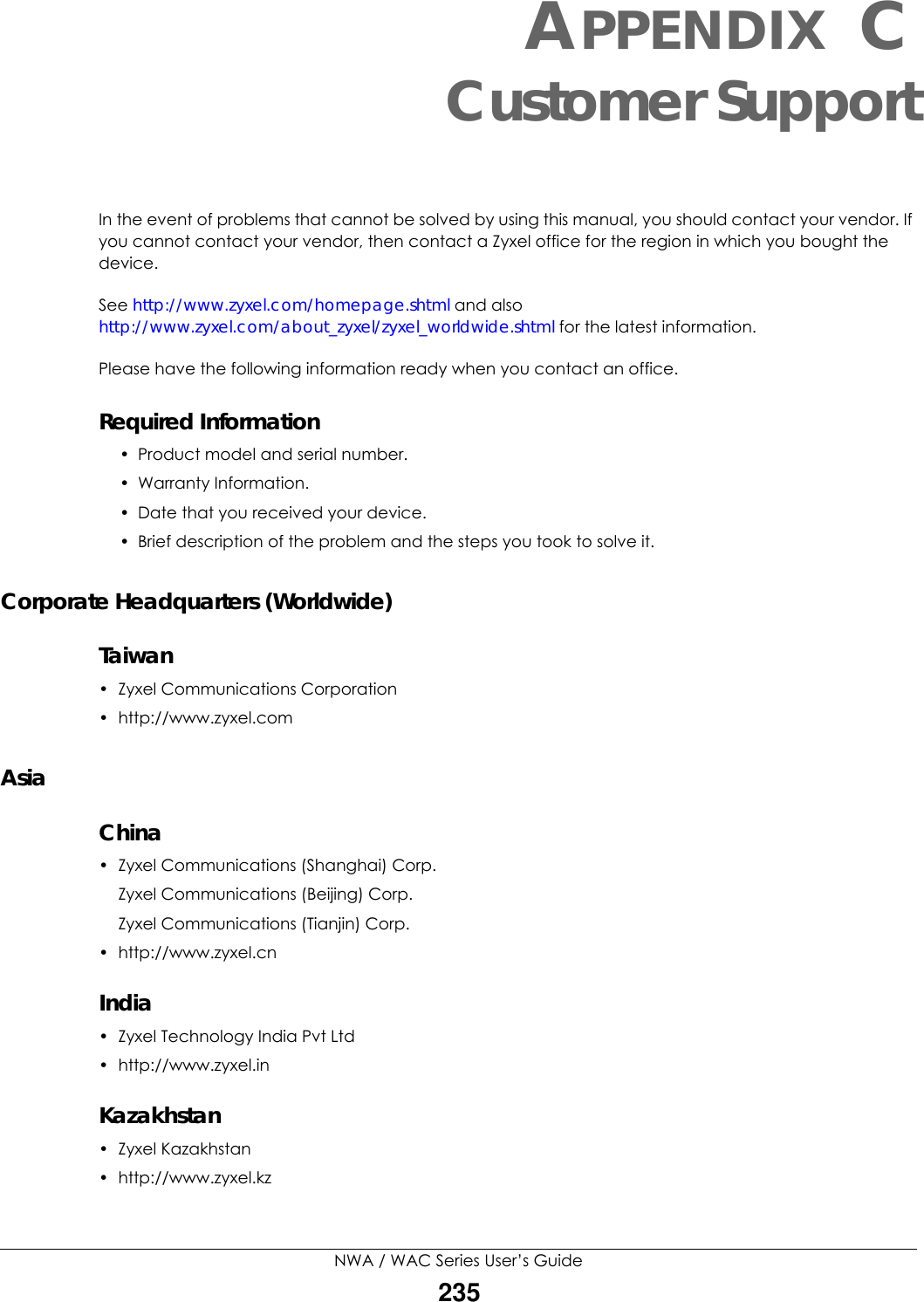 NWA / WAC Series User’s Guide235APPENDIX CCustomer SupportIn the event of problems that cannot be solved by using this manual, you should contact your vendor. If you cannot contact your vendor, then contact a Zyxel office for the region in which you bought the device. See http://www.zyxel.com/homepage.shtml and also http://www.zyxel.com/about_zyxel/zyxel_worldwide.shtml for the latest information.Please have the following information ready when you contact an office.Required Information• Product model and serial number.• Warranty Information.• Date that you received your device.• Brief description of the problem and the steps you took to solve it.Corporate Headquarters (Worldwide)Taiwan• Zyxel Communications Corporation• http://www.zyxel.comAsiaChina• Zyxel Communications (Shanghai) Corp.Zyxel Communications (Beijing) Corp.Zyxel Communications (Tianjin) Corp.• http://www.zyxel.cnIndia•Zyxel Technology India Pvt Ltd• http://www.zyxel.inKazakhstan•Zyxel Kazakhstan• http://www.zyxel.kz