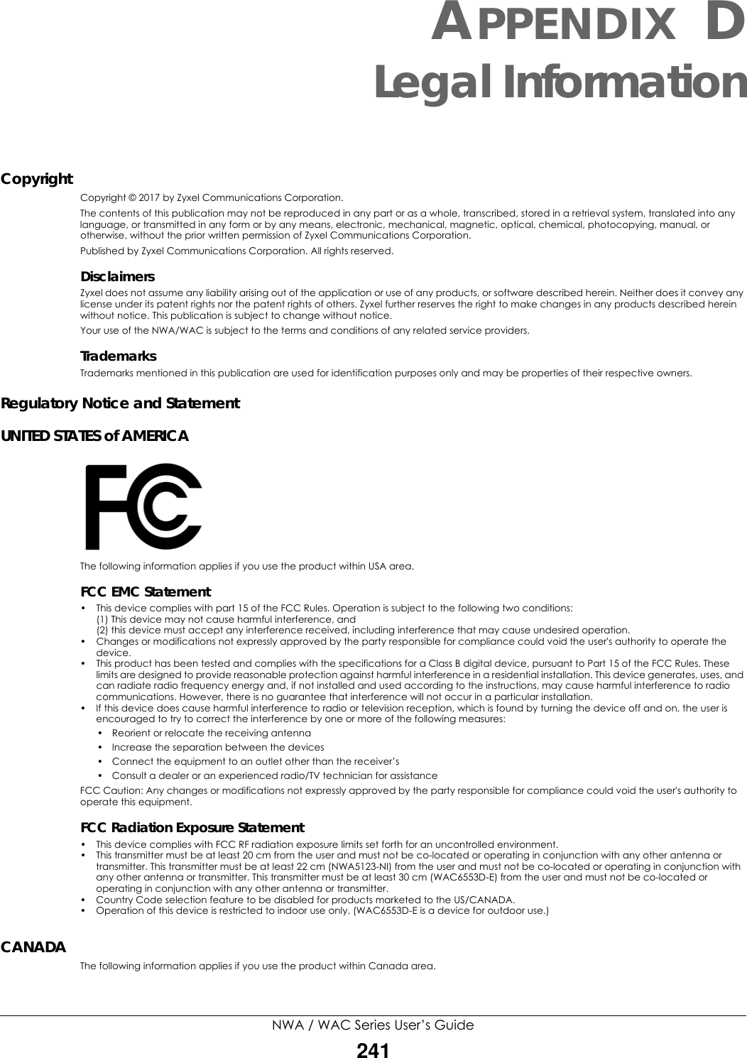 NWA / WAC Series User’s Guide241APPENDIX DLegal InformationCopyrightCopyright © 2017 by Zyxel Communications Corporation.The contents of this publication may not be reproduced in any part or as a whole, transcribed, stored in a retrieval system, translated into any language, or transmitted in any form or by any means, electronic, mechanical, magnetic, optical, chemical, photocopying, manual, or otherwise, without the prior written permission of Zyxel Communications Corporation.Published by Zyxel Communications Corporation. All rights reserved.DisclaimersZyxel does not assume any liability arising out of the application or use of any products, or software described herein. Neither does it convey any license under its patent rights nor the patent rights of others. Zyxel further reserves the right to make changes in any products described herein without notice. This publication is subject to change without notice.Your use of the NWA/WAC is subject to the terms and conditions of any related service providers. TrademarksTrademarks mentioned in this publication are used for identification purposes only and may be properties of their respective owners.Regulatory Notice and StatementUNITED STATES of AMERICAThe following information applies if you use the product within USA area.FCC EMC Statement • This device complies with part 15 of the FCC Rules. Operation is subject to the following two conditions:(1) This device may not cause harmful interference, and (2) this device must accept any interference received, including interference that may cause undesired operation.• Changes or modifications not expressly approved by the party responsible for compliance could void the user&apos;s authority to operate the device.• This product has been tested and complies with the specifications for a Class B digital device, pursuant to Part 15 of the FCC Rules. These limits are designed to provide reasonable protection against harmful interference in a residential installation. This device generates, uses, and can radiate radio frequency energy and, if not installed and used according to the instructions, may cause harmful interference to radio communications. However, there is no guarantee that interference will not occur in a particular installation. • If this device does cause harmful interference to radio or television reception, which is found by turning the device off and on, the user is encouraged to try to correct the interference by one or more of the following measures:• Reorient or relocate the receiving antenna • Increase the separation between the devices • Connect the equipment to an outlet other than the receiver’s • Consult a dealer or an experienced radio/TV technician for assistanceFCC Caution: Any changes or modifications not expressly approved by the party responsible for compliance could void the user&apos;s authority to operate this equipment.FCC Radiation Exposure Statement• This device complies with FCC RF radiation exposure limits set forth for an uncontrolled environment. • This transmitter must be at least 20 cm from the user and must not be co-located or operating in conjunction with any other antenna or transmitter. This transmitter must be at least 22 cm (NWA5123-NI) from the user and must not be co-located or operating in conjunction with any other antenna or transmitter. This transmitter must be at least 30 cm (WAC6553D-E) from the user and must not be co-located or operating in conjunction with any other antenna or transmitter.• Country Code selection feature to be disabled for products marketed to the US/CANADA.• Operation of this device is restricted to indoor use only. (WAC6553D-E is a device for outdoor use.)CANADAThe following information applies if you use the product within Canada area.