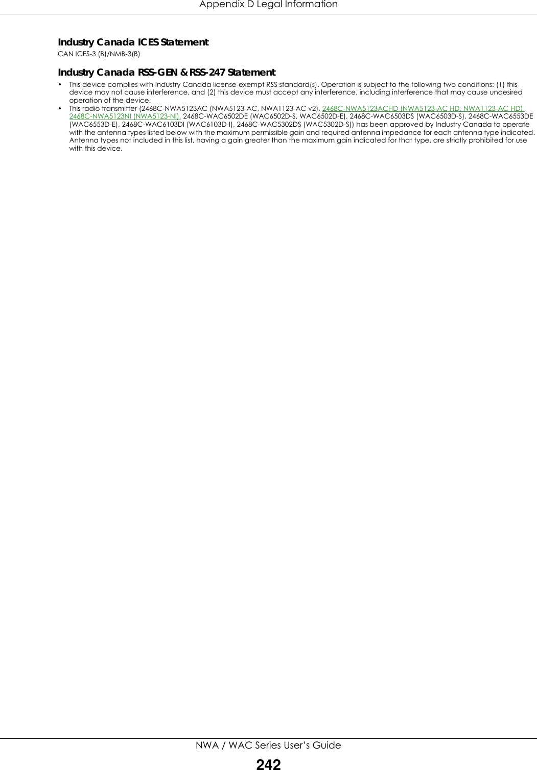 Appendix D Legal InformationNWA / WAC Series User’s Guide242Industry Canada ICES StatementCAN ICES-3 (B)/NMB-3(B)Industry Canada RSS-GEN &amp; RSS-247 Statement• This device complies with Industry Canada license-exempt RSS standard(s). Operation is subject to the following two conditions: (1) this device may not cause interference, and (2) this device must accept any interference, including interference that may cause undesired operation of the device.•This radio transmitter (2468C-NWA5123AC (NWA5123-AC, NWA1123-AC v2), 2468C-NWA5123ACHD (NWA5123-AC HD, NWA1123-AC HD), 2468C-NWA5123NI (NWA5123-NI), 2468C-WAC6502DE (WAC6502D-S, WAC6502D-E), 2468C-WAC6503DS (WAC6503D-S), 2468C-WAC6553DE (WAC6553D-E), 2468C-WAC6103DI (WAC6103D-I), 2468C-WAC5302DS (WAC5302D-S)) has been approved by Industry Canada to operate with the antenna types listed below with the maximum permissible gain and required antenna impedance for each antenna type indicated. Antenna types not included in this list, having a gain greater than the maximum gain indicated for that type, are strictly prohibited for use with this device.