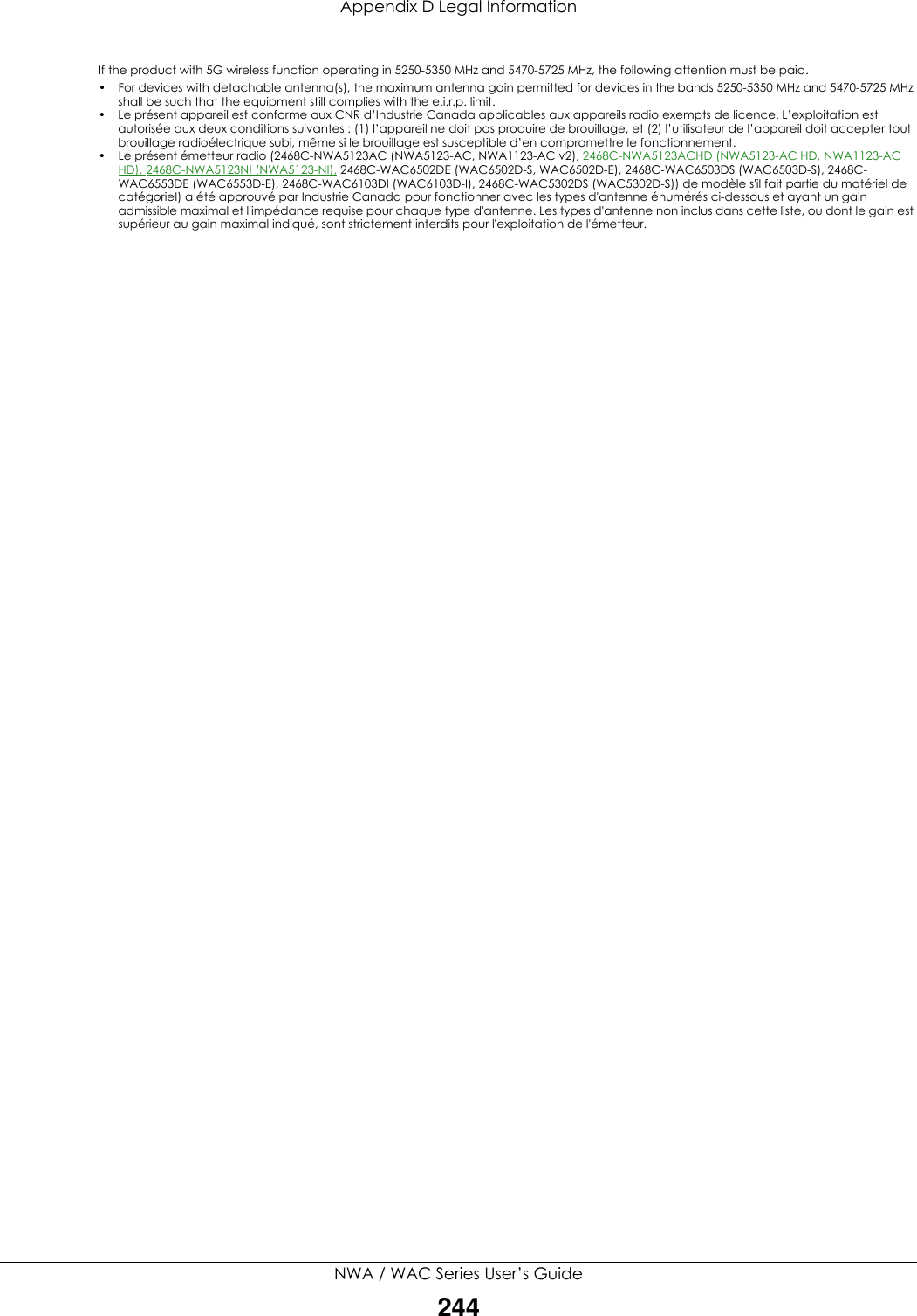 Appendix D Legal InformationNWA / WAC Series User’s Guide244If the product with 5G wireless function operating in 5250-5350 MHz and 5470-5725 MHz, the following attention must be paid.• For devices with detachable antenna(s), the maximum antenna gain permitted for devices in the bands 5250-5350 MHz and 5470-5725 MHz shall be such that the equipment still complies with the e.i.r.p. limit.• Le présent appareil est conforme aux CNR d’Industrie Canada applicables aux appareils radio exempts de licence. L’exploitation est autorisée aux deux conditions suivantes : (1) l’appareil ne doit pas produire de brouillage, et (2) l’utilisateur de l’appareil doit accepter tout brouillage radioélectrique subi, même si le brouillage est susceptible d’en compromettre le fonctionnement.•Le présent émetteur radio (2468C-NWA5123AC (NWA5123-AC, NWA1123-AC v2), 2468C-NWA5123ACHD (NWA5123-AC HD, NWA1123-AC HD), 2468C-NWA5123NI (NWA5123-NI), 2468C-WAC6502DE (WAC6502D-S, WAC6502D-E), 2468C-WAC6503DS (WAC6503D-S), 2468C-WAC6553DE (WAC6553D-E), 2468C-WAC6103DI (WAC6103D-I), 2468C-WAC5302DS (WAC5302D-S)) de modèle s&apos;il fait partie du matériel de catégorieI) a été approuvé par Industrie Canada pour fonctionner avec les types d&apos;antenne énumérés ci-dessous et ayant un gain admissible maximal et l&apos;impédance requise pour chaque type d&apos;antenne. Les types d&apos;antenne non inclus dans cette liste, ou dont le gain est supérieur au gain maximal indiqué, sont strictement interdits pour l&apos;exploitation de l&apos;émetteur.