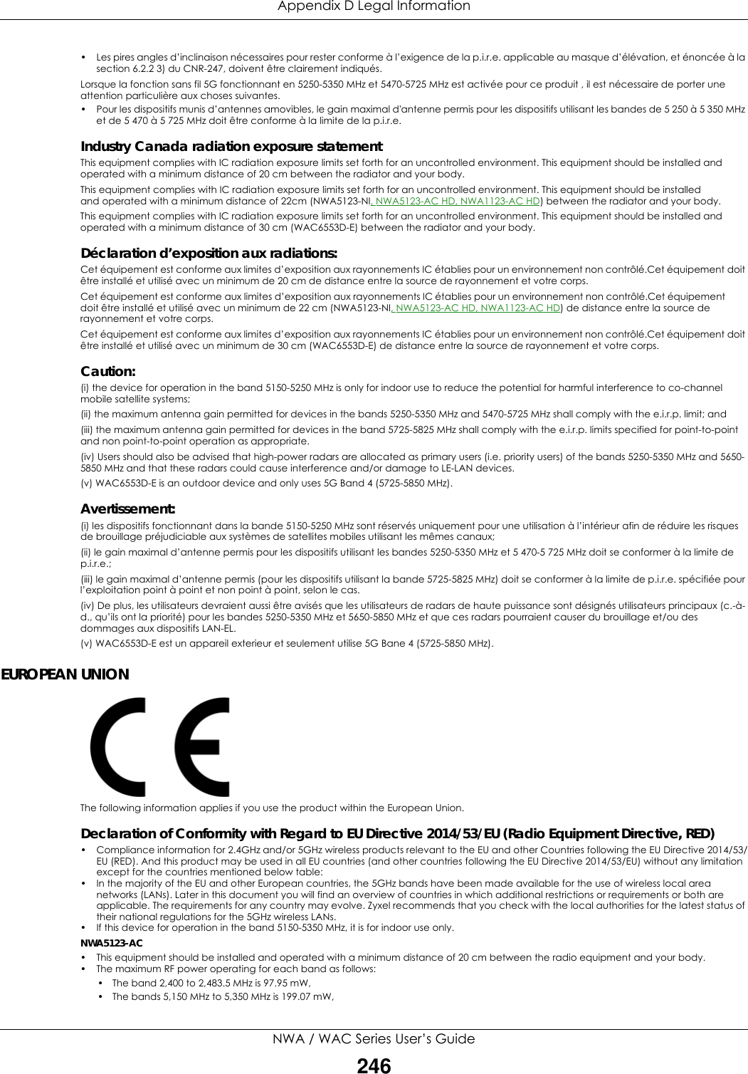 Appendix D Legal InformationNWA / WAC Series User’s Guide246• Les pires angles d’inclinaison nécessaires pour rester conforme à l’exigence de la p.i.r.e. applicable au masque d’élévation, et énoncée à la section 6.2.2 3) du CNR-247, doivent être clairement indiqués.Lorsque la fonction sans fil 5G fonctionnant en 5250-5350 MHz et 5470-5725 MHz est activée pour ce produit , il est nécessaire de porter une attention particulière aux choses suivantes.• Pour les dispositifs munis d’antennes amovibles, le gain maximal d&apos;antenne permis pour les dispositifs utilisant les bandes de 5 250 à 5 350 MHz et de 5 470 à 5 725 MHz doit être conforme à la limite de la p.i.r.e.Industry Canada radiation exposure statementThis equipment complies with IC radiation exposure limits set forth for an uncontrolled environment. This equipment should be installed and operated with a minimum distance of 20 cm between the radiator and your body.This equipment complies with IC radiation exposure limits set forth for an uncontrolled environment. This equipment should be installed and operated with a minimum distance of 22cm (NWA5123-NI, NWA5123-AC HD, NWA1123-AC HD) between the radiator and your body.This equipment complies with IC radiation exposure limits set forth for an uncontrolled environment. This equipment should be installed and operated with a minimum distance of 30 cm (WAC6553D-E) between the radiator and your body.Déclaration d’exposition aux radiations:Cet équipement est conforme aux limites d’exposition aux rayonnements IC établies pour un environnement non contrôlé.Cet équipement doit être installé et utilisé avec un minimum de 20 cm de distance entre la source de rayonnement et votre corps.Cet équipement est conforme aux limites d’exposition aux rayonnements IC établies pour un environnement non contrôlé.Cet équipement doit être installé et utilisé avec un minimum de 22 cm (NWA5123-NI, NWA5123-AC HD, NWA1123-AC HD) de distance entre la source de rayonnement et votre corps.Cet équipement est conforme aux limites d’exposition aux rayonnements IC établies pour un environnement non contrôlé.Cet équipement doit être installé et utilisé avec un minimum de 30 cm (WAC6553D-E) de distance entre la source de rayonnement et votre corps.Caution:(i) the device for operation in the band 5150-5250 MHz is only for indoor use to reduce the potential for harmful interference to co-channel mobile satellite systems;(ii) the maximum antenna gain permitted for devices in the bands 5250-5350 MHz and 5470-5725 MHz shall comply with the e.i.r.p. limit; and(iii) the maximum antenna gain permitted for devices in the band 5725-5825 MHz shall comply with the e.i.r.p. limits specified for point-to-point and non point-to-point operation as appropriate.(iv) Users should also be advised that high-power radars are allocated as primary users (i.e. priority users) of the bands 5250-5350 MHz and 5650-5850 MHz and that these radars could cause interference and/or damage to LE-LAN devices.(v) WAC6553D-E is an outdoor device and only uses 5G Band 4 (5725-5850 MHz).Avertissement:(i) les dispositifs fonctionnant dans la bande 5150-5250 MHz sont réservés uniquement pour une utilisation à l’intérieur afin de réduire les risques de brouillage préjudiciable aux systèmes de satellites mobiles utilisant les mêmes canaux;(ii) le gain maximal d’antenne permis pour les dispositifs utilisant les bandes 5250-5350 MHz et 5 470-5 725 MHz doit se conformer à la limite de p.i.r.e.;(iii) le gain maximal d’antenne permis (pour les dispositifs utilisant la bande 5725-5825 MHz) doit se conformer à la limite de p.i.r.e. spécifiée pour l’exploitation point à point et non point à point, selon le cas.(iv) De plus, les utilisateurs devraient aussi être avisés que les utilisateurs de radars de haute puissance sont désignés utilisateurs principaux (c.-à-d., qu’ils ont la priorité) pour les bandes 5250-5350 MHz et 5650-5850 MHz et que ces radars pourraient causer du brouillage et/ou des dommages aux dispositifs LAN-EL.(v) WAC6553D-E est un appareil exterieur et seulement utilise 5G Bane 4 (5725-5850 MHz).EUROPEAN UNIONThe following information applies if you use the product within the European Union.Declaration of Conformity with Regard to EU Directive 2014/53/EU (Radio Equipment Directive, RED)• Compliance information for 2.4GHz and/or 5GHz wireless products relevant to the EU and other Countries following the EU Directive 2014/53/EU (RED). And this product may be used in all EU countries (and other countries following the EU Directive 2014/53/EU) without any limitation except for the countries mentioned below table:• In the majority of the EU and other European countries, the 5GHz bands have been made available for the use of wireless local area networks (LANs). Later in this document you will find an overview of countries in which additional restrictions or requirements or both are applicable. The requirements for any country may evolve. Zyxel recommends that you check with the local authorities for the latest status of their national regulations for the 5GHz wireless LANs.• If this device for operation in the band 5150-5350 MHz, it is for indoor use only.NWA5123-AC• This equipment should be installed and operated with a minimum distance of 20 cm between the radio equipment and your body.• The maximum RF power operating for each band as follows:• The band 2,400 to 2,483.5 MHz is 97.95 mW,• The bands 5,150 MHz to 5,350 MHz is 199.07 mW, 