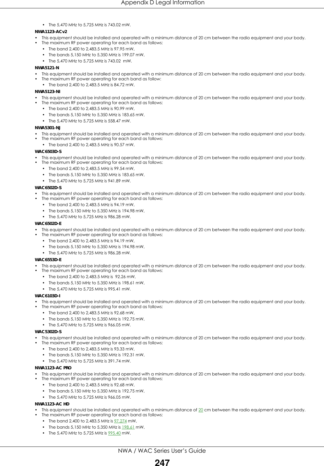  Appendix D Legal InformationNWA / WAC Series User’s Guide247• The 5,470 MHz to 5,725 MHz is 743.02 mW.          NWA1123-ACv2• This equipment should be installed and operated with a minimum distance of 20 cm between the radio equipment and your body.• The maximum RF power operating for each band as follows:• The band 2,400 to 2,483.5 MHz is 97.95 mW,         • The bands 5,150 MHz to 5,350 MHz is 199.07 mW,    • The 5,470 MHz to 5,725 MHz is 743.02  mW.  NWA5121-N• This equipment should be installed and operated with a minimum distance of 20 cm between the radio equipment and your body.• The maximum RF power operating for each band as follow:• The band 2,400 to 2,483.5 MHz is 84.72 mW,       NWA5123-NI• This equipment should be installed and operated with a minimum distance of 20 cm between the radio equipment and your body.• The maximum RF power operating for each band as follows:• The band 2,400 to 2,483.5 MHz is 90.99 mW,       • The bands 5,150 MHz to 5,350 MHz is 183.65 mW,    • The 5,470 MHz to 5,725 MHz is 558.47 mW.  NWA5301-NJ• This equipment should be installed and operated with a minimum distance of 20 cm between the radio equipment and your body.• The maximum RF power operating for each band as follows:• The band 2,400 to 2,483.5 MHz is 90.57 mW,       WAC6503D-S• This equipment should be installed and operated with a minimum distance of 20 cm between the radio equipment and your body.• The maximum RF power operating for each band as follows:• The band 2,400 to 2,483.5 MHz is 99.54 mW,       • The bands 5,150 MHz to 5,350 MHz is 183.65 mW,    • The 5,470 MHz to 5,725 MHz is 941.89 mW.  WAC6502D-S• This equipment should be installed and operated with a minimum distance of 20 cm between the radio equipment and your body.• The maximum RF power operating for each band as follows:• The band 2,400 to 2,483.5 MHz is 94.19 mW,       • The bands 5,150 MHz to 5,350 MHz is 194.98 mW,    • The 5,470 MHz to 5,725 MHz is 986.28 mW.  WAC6502D-E• This equipment should be installed and operated with a minimum distance of 20 cm between the radio equipment and your body.• The maximum RF power operating for each band as follows:• The band 2,400 to 2,483.5 MHz is 94.19 mW,       • The bands 5,150 MHz to 5,350 MHz is 194.98 mW,  • The 5,470 MHz to 5,725 MHz is 986.28 mW.WAC6553D-E• This equipment should be installed and operated with a minimum distance of 20 cm between the radio equipment and your body.• The maximum RF power operating for each band as follows:• The band 2,400 to 2,483.5 MHz is  92.26 mW,       • The bands 5,150 MHz to 5,350 MHz is 198.61 mW,    • The 5,470 MHz to 5,725 MHz is 995.41 mW.  WAC6103D-I• This equipment should be installed and operated with a minimum distance of 20 cm between the radio equipment and your body.• The maximum RF power operating for each band as follows:• The band 2,400 to 2,483.5 MHz is 92.68 mW,       • The bands 5,150 MHz to 5,350 MHz is 192.75 mW,    • The 5,470 MHz to 5,725 MHz is 966.05 mW.  WAC5302D-S• This equipment should be installed and operated with a minimum distance of 20 cm between the radio equipment and your body.• The maximum RF power operating for each band as follows:• The band 2,400 to 2,483.5 MHz is 93.33 mW,       • The bands 5,150 MHz to 5,350 MHz is 192.31 mW,    • The 5,470 MHz to 5,725 MHz is 391.74 mW.  NWA1123-AC PRO• This equipment should be installed and operated with a minimum distance of 20 cm between the radio equipment and your body.• The maximum RF power operating for each band as follows:• The band 2,400 to 2,483.5 MHz is 92.68 mW,       • The bands 5,150 MHz to 5,350 MHz is 192.75 mW,    • The 5,470 MHz to 5,725 MHz is 966.05 mW.  NWA1123-AC HD • This equipment should be installed and operated with a minimum distance of 20 cm between the radio equipment and your body.• The maximum RF power operating for each band as follows:• The band 2,400 to 2,483.5 MHz is 97.274 mW,       • The bands 5,150 MHz to 5,350 MHz is 198.61 mW,    • The 5,470 MHz to 5,725 MHz is 995.40 mW. 