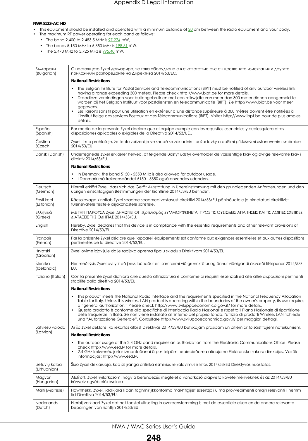 Appendix D Legal InformationNWA / WAC Series User’s Guide248NWA5123-AC HD • This equipment should be installed and operated with a minimum distance of 20 cm between the radio equipment and your body.• The maximum RF power operating for each band as follows:• The band 2,400 to 2,483.5 MHz is 97.274 mW,       • The bands 5,150 MHz to 5,350 MHz is 198.61 mW,    • The 5,470 MHz to 5,725 MHz is 995.40 mW.   Български (Bulgarian)С настоящото Zyxel декларира, че това оборудване е в съответствие със съществените изисквания и другите приложими разпоредбите на Директива 2014/53/ЕC.National Restrictions• The Belgian Institute for Postal Services and Telecommunications (BIPT) must be notified of any outdoor wireless link having a range exceeding 300 meters. Please check http://www.bipt.be for more details.• Draadloze verbindingen voor buitengebruik en met een reikwijdte van meer dan 300 meter dienen aangemeld te worden bij het Belgisch Instituut voor postdiensten en telecommunicatie (BIPT). Zie http://www.bipt.be voor meer gegevens.• Les liaisons sans fil pour une utilisation en extérieur d’une distance supérieure à 300 mètres doivent être notifiées à l’Institut Belge des services Postaux et des Télécommunications (IBPT). Visitez http://www.ibpt.be pour de plus amples détails.Español (Spanish)Por medio de la presente Zyxel declara que el equipo cumple con los requisitos esenciales y cualesquiera otras disposiciones aplicables o exigibles de la Directiva 2014/53/UE..Čeština (Czech)Zyxel tímto prohlašuje, že tento zařízení je ve shodě se základními požadavky a dalšími příslušnými ustanoveními směrnice 2014/53/EU.Dansk (Danish) Undertegnede Zyxel erklærer herved, at følgende udstyr udstyr overholder de væsentlige krav og øvrige relevante krav i direktiv 2014/53/EU.National Restrictions• In Denmark, the band 5150 - 5350 MHz is also allowed for outdoor usage.• I Danmark må frekvensbåndet 5150 - 5350 også anvendes udendørs.Deutsch (German)Hiermit erklärt Zyxel, dass sich das Gerät Ausstattung in Übereinstimmung mit den grundlegenden Anforderungen und den übrigen einschlägigen Bestimmungen der Richtlinie 2014/53/EU befindet.Eesti keel (Estonian)Käesolevaga kinnitab Zyxel seadme seadmed vastavust direktiivi 2014/53/EU põhinõuetele ja nimetatud direktiivist tulenevatele teistele asjakohastele sätetele.Ελληνικά (Greek)ΜΕ ΤΗΝ ΠΑΡΟΥΣΑ Zyxel ∆ΗΛΩΝΕΙ ΟΤΙ εξοπλισμός ΣΥΜΜΟΡΦΩΝΕΤΑΙ ΠΡΟΣ ΤΙΣ ΟΥΣΙΩ∆ΕΙΣ ΑΠΑΙΤΗΣΕΙΣ ΚΑΙ ΤΙΣ ΛΟΙΠΕΣ ΣΧΕΤΙΚΕΣ ∆ΙΑΤΑΞΕΙΣ ΤΗΣ Ο∆ΗΓΙΑΣ 2014/53/EU.English Hereby, Zyxel declares that this device is in compliance with the essential requirements and other relevant provisions of Directive 2014/53/EU.Français (French)Par la présente Zyxel déclare que l&apos;appareil équipements est conforme aux exigences essentielles et aux autres dispositions pertinentes de la directive 2014/53/EU.Hrvatski (Croatian)Zyxel ovime izjavljuje da je radijska oprema tipa u skladu s Direktivom 2014/53/EU.Íslenska (Icelandic)Hér með lýsir, Zyxel því yfir að þessi búnaður er í samræmi við grunnkröfur og önnur viðeigandi ákvæði tilskipunar 2014/53/EU.Italiano (Italian) Con la presente Zyxel dichiara che questo attrezzatura è conforme ai requisiti essenziali ed alle altre disposizioni pertinenti stabilite dalla direttiva 2014/53/EU.National Restrictions• This product meets the National Radio Interface and the requirements specified in the National Frequency Allocation Table for Italy. Unless this wireless LAN product is operating within the boundaries of the owner&apos;s property, its use requires a “general authorization.” Please check http://www.sviluppoeconomico.gov.it/ for more details.• Questo prodotto è conforme alla specifiche di Interfaccia Radio Nazionali e rispetta il Piano Nazionale di ripartizione delle frequenze in Italia. Se non viene installato all &apos;interno del proprio fondo, l&apos;utilizzo di prodotti Wireless LAN richiede una “Autorizzazione Generale”. Consultare http://www.sviluppoeconomico.gov.it/ per maggiori dettagli.Latviešu valoda (Latvian)Ar šo Zyxel deklarē, ka iekārtas atbilst Direktīvas 2014/53/EU būtiskajām prasībām un citiem ar to saistītajiem noteikumiem.National Restrictions• The outdoor usage of the 2.4 GHz band requires an authorization from the Electronic Communications Office. Please check http://www.esd.lv for more details.• 2.4 GHz frekvenèu joslas izmantoðanai ârpus telpâm nepiecieðama atïauja no Elektronisko sakaru direkcijas. Vairâk informâcijas: http://www.esd.lv.Lietuvių kalba (Lithuanian)Šiuo Zyxel deklaruoja, kad šis įranga atitinka esminius reikalavimus ir kitas 2014/53/EU Direktyvos nuostatas.Magyar (Hungarian)Alulírott, Zyxel nyilatkozom, hogy a berendezés megfelel a vonatkozó alapvetõ követelményeknek és az 2014/53/EU irányelv egyéb elõírásainak.Malti (Maltese) Hawnhekk, Zyxel, jiddikjara li dan tagħmir jikkonforma mal-ħtiġijiet essenzjali u ma provvedimenti oħrajn relevanti li hemm fid-Dirrettiva 2014/53/EU.Nederlands (Dutch)Hierbij verklaart Zyxel dat het toestel uitrusting in overeenstemming is met de essentiële eisen en de andere relevante bepalingen van richtlijn 2014/53/EU.