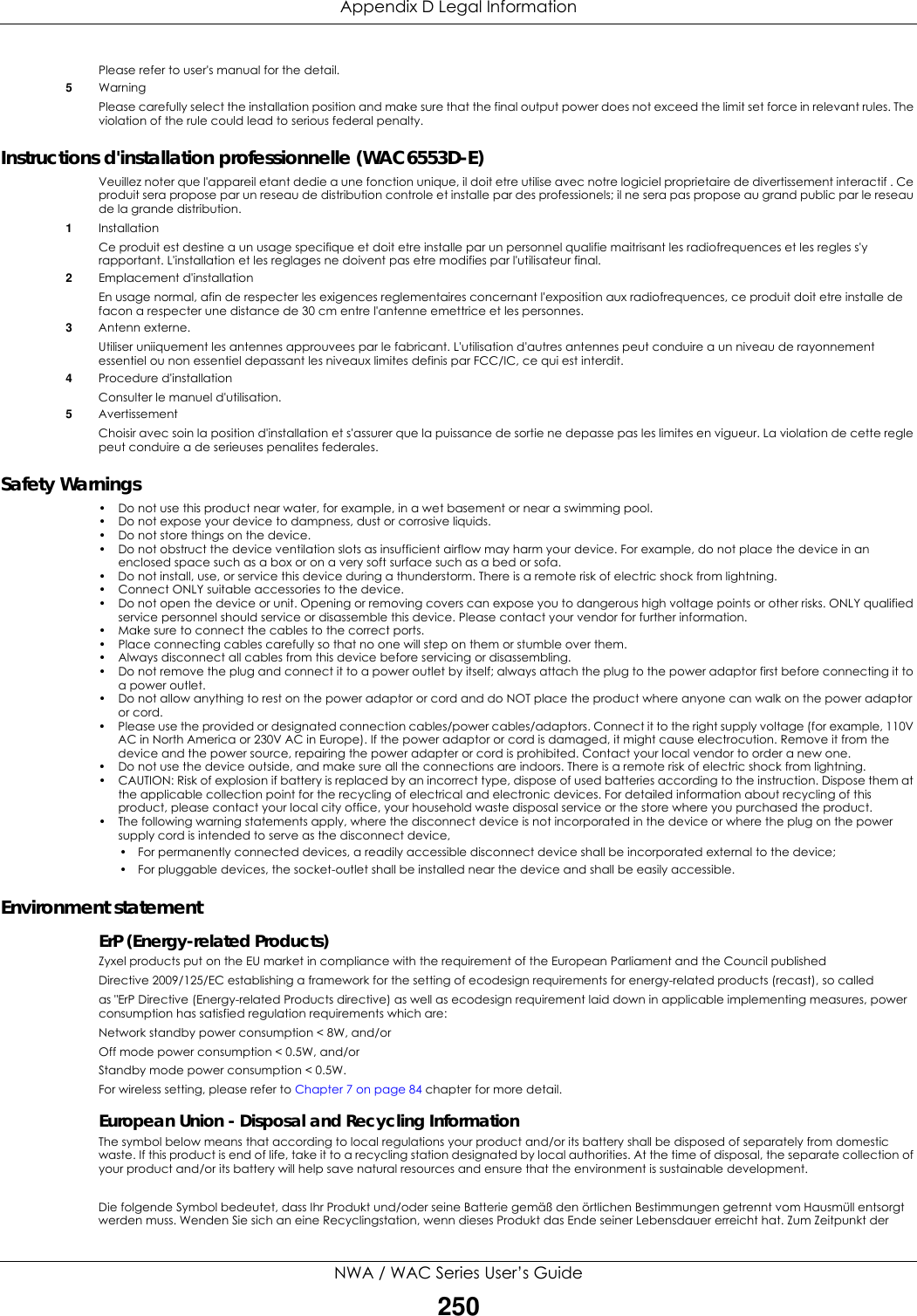 Appendix D Legal InformationNWA / WAC Series User’s Guide250Please refer to user&apos;s manual for the detail.5Warning Please carefully select the installation position and make sure that the final output power does not exceed the limit set force in relevant rules. The violation of the rule could lead to serious federal penalty.Instructions d&apos;installation professionnelle (WAC6553D-E)Veuillez noter que l&apos;appareil etant dedie a une fonction unique, il doit etre utilise avec notre logiciel proprietaire de divertissement interactif . Ce produit sera propose par un reseau de distribution controle et installe par des professionels; il ne sera pas propose au grand public par le reseau de la grande distribution.1Installation Ce produit est destine a un usage specifique et doit etre installe par un personnel qualifie maitrisant les radiofrequences et les regles s&apos;y rapportant. L&apos;installation et les reglages ne doivent pas etre modifies par l&apos;utilisateur final.2Emplacement d&apos;installationEn usage normal, afin de respecter les exigences reglementaires concernant l&apos;exposition aux radiofrequences, ce produit doit etre installe de facon a respecter une distance de 30 cm entre l&apos;antenne emettrice et les personnes.3Antenn externe.Utiliser uniiquement les antennes approuvees par le fabricant. L&apos;utilisation d&apos;autres antennes peut conduire a un niveau de rayonnement essentiel ou non essentiel depassant les niveaux limites definis par FCC/IC, ce qui est interdit.4Procedure d&apos;installationConsulter le manuel d&apos;utilisation.5AvertissementChoisir avec soin la position d&apos;installation et s&apos;assurer que la puissance de sortie ne depasse pas les limites en vigueur. La violation de cette regle peut conduire a de serieuses penalites federales.Safety Warnings• Do not use this product near water, for example, in a wet basement or near a swimming pool.• Do not expose your device to dampness, dust or corrosive liquids.• Do not store things on the device.• Do not obstruct the device ventilation slots as insufficient airflow may harm your device. For example, do not place the device in an enclosed space such as a box or on a very soft surface such as a bed or sofa.• Do not install, use, or service this device during a thunderstorm. There is a remote risk of electric shock from lightning.• Connect ONLY suitable accessories to the device.• Do not open the device or unit. Opening or removing covers can expose you to dangerous high voltage points or other risks. ONLY qualified service personnel should service or disassemble this device. Please contact your vendor for further information.• Make sure to connect the cables to the correct ports.• Place connecting cables carefully so that no one will step on them or stumble over them.• Always disconnect all cables from this device before servicing or disassembling.• Do not remove the plug and connect it to a power outlet by itself; always attach the plug to the power adaptor first before connecting it to a power outlet.• Do not allow anything to rest on the power adaptor or cord and do NOT place the product where anyone can walk on the power adaptor or cord.• Please use the provided or designated connection cables/power cables/adaptors. Connect it to the right supply voltage (for example, 110V AC in North America or 230V AC in Europe). If the power adaptor or cord is damaged, it might cause electrocution. Remove it from the device and the power source, repairing the power adapter or cord is prohibited. Contact your local vendor to order a new one.• Do not use the device outside, and make sure all the connections are indoors. There is a remote risk of electric shock from lightning.• CAUTION: Risk of explosion if battery is replaced by an incorrect type, dispose of used batteries according to the instruction. Dispose them at the applicable collection point for the recycling of electrical and electronic devices. For detailed information about recycling of this product, please contact your local city office, your household waste disposal service or the store where you purchased the product.• The following warning statements apply, where the disconnect device is not incorporated in the device or where the plug on the power supply cord is intended to serve as the disconnect device,• For permanently connected devices, a readily accessible disconnect device shall be incorporated external to the device;• For pluggable devices, the socket-outlet shall be installed near the device and shall be easily accessible.Environment statementErP (Energy-related Products)Zyxel products put on the EU market in compliance with the requirement of the European Parliament and the Council publishedDirective 2009/125/EC establishing a framework for the setting of ecodesign requirements for energy-related products (recast), so calledas &quot;ErP Directive (Energy-related Products directive) as well as ecodesign requirement laid down in applicable implementing measures, power consumption has satisfied regulation requirements which are:Network standby power consumption &lt; 8W, and/orOff mode power consumption &lt; 0.5W, and/orStandby mode power consumption &lt; 0.5W.For wireless setting, please refer to Chapter 7 on page 84 chapter for more detail.European Union - Disposal and Recycling InformationThe symbol below means that according to local regulations your product and/or its battery shall be disposed of separately from domestic waste. If this product is end of life, take it to a recycling station designated by local authorities. At the time of disposal, the separate collection of your product and/or its battery will help save natural resources and ensure that the environment is sustainable development.  Die folgende Symbol bedeutet, dass Ihr Produkt und/oder seine Batterie gemäß den örtlichen Bestimmungen getrennt vom Hausmüll entsorgt werden muss. Wenden Sie sich an eine Recyclingstation, wenn dieses Produkt das Ende seiner Lebensdauer erreicht hat. Zum Zeitpunkt der 