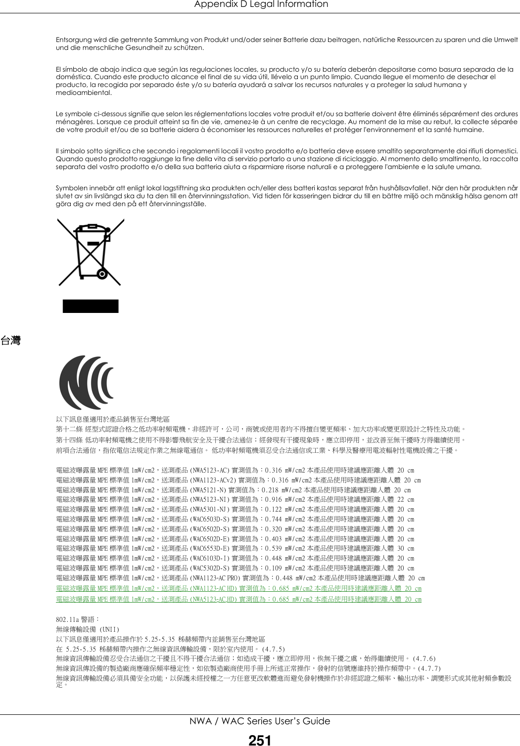  Appendix D Legal InformationNWA / WAC Series User’s Guide251Entsorgung wird die getrennte Sammlung von Produkt und/oder seiner Batterie dazu beitragen, natürliche Ressourcen zu sparen und die Umwelt und die menschliche Gesundheit zu schützen.El símbolo de abajo indica que según las regulaciones locales, su producto y/o su batería deberán depositarse como basura separada de la doméstica. Cuando este producto alcance el final de su vida útil, llévelo a un punto limpio. Cuando llegue el momento de desechar el producto, la recogida por separado éste y/o su batería ayudará a salvar los recursos naturales y a proteger la salud humana y medioambiental.Le symbole ci-dessous signifie que selon les réglementations locales votre produit et/ou sa batterie doivent être éliminés séparément des ordures ménagères. Lorsque ce produit atteint sa fin de vie, amenez-le à un centre de recyclage. Au moment de la mise au rebut, la collecte séparée de votre produit et/ou de sa batterie aidera à économiser les ressources naturelles et protéger l&apos;environnement et la santé humaine.Il simbolo sotto significa che secondo i regolamenti locali il vostro prodotto e/o batteria deve essere smaltito separatamente dai rifiuti domestici. Quando questo prodotto raggiunge la fine della vita di servizio portarlo a una stazione di riciclaggio. Al momento dello smaltimento, la raccolta separata del vostro prodotto e/o della sua batteria aiuta a risparmiare risorse naturali e a proteggere l&apos;ambiente e la salute umana.Symbolen innebär att enligt lokal lagstiftning ska produkten och/eller dess batteri kastas separat från hushållsavfallet. När den här produkten når slutet av sin livslängd ska du ta den till en återvinningsstation. Vid tiden för kasseringen bidrar du till en bättre miljö och mänsklig hälsa genom att göra dig av med den på ett återvinningsställe.台灣以下訊息僅適用於產品銷售至台灣地區第十二條 經型式認證合格之低功率射頻電機，非經許可，公司，商號或使用者均不得擅自變更頻率、加大功率或變更原設計之特性及功能。第十四條 低功率射頻電機之使用不得影響飛航安全及干擾合法通信；經發現有干擾現象時，應立即停用，並改善至無干擾時方得繼續使用。前項合法通信，指依電信法規定作業之無線電通信。 低功率射頻電機須忍受合法通信或工業、科學及醫療用電波輻射性電機設備之干擾。電磁波曝露量 MPE 標準值 1mW/cm2，送測產品 (NWA5123-AC) 實測值為：0.316 mW/cm2 本產品使用時建議應距離人體 20 cm電磁波曝露量 MPE 標準值 1mW/cm2，送測產品 (NWA1123-ACv2) 實測值為：0.316 mW/cm2 本產品使用時建議應距離人體 20 cm電磁波曝露量 MPE 標準值 1mW/cm2，送測產品 (NWA5121-N) 實測值為：0.218 mW/cm2 本產品使用時建議應距離人體 20 cm電磁波曝露量 MPE 標準值 1mW/cm2，送測產品 (NWA5123-NI) 實測值為：0.916 mW/cm2 本產品使用時建議應距離人體 22 cm電磁波曝露量 MPE 標準值 1mW/cm2，送測產品 (NWA5301-NJ) 實測值為：0.122 mW/cm2 本產品使用時建議應距離人體 20 cm電磁波曝露量 MPE 標準值 1mW/cm2，送測產品 (WAC6503D-S) 實測值為：0.744 mW/cm2 本產品使用時建議應距離人體 20 cm電磁波曝露量 MPE 標準值 1mW/cm2，送測產品 (WAC6502D-S) 實測值為：0.320 mW/cm2 本產品使用時建議應距離人體 20 cm電磁波曝露量 MPE 標準值 1mW/cm2，送測產品 (WAC6502D-E) 實測值為：0.403 mW/cm2 本產品使用時建議應距離人體 20 cm電磁波曝露量 MPE 標準值 1mW/cm2，送測產品 (WAC6553D-E) 實測值為：0.539 mW/cm2 本產品使用時建議應距離人體 30 cm電磁波曝露量 MPE 標準值 1mW/cm2，送測產品 (WAC6103D-I) 實測值為：0.448 mW/cm2 本產品使用時建議應距離人體 20 cm電磁波曝露量 MPE 標準值 1mW/cm2，送測產品 (WAC5302D-S) 實測值為：0.109 mW/cm2 本產品使用時建議應距離人體 20 cm電磁波曝露量 MPE 標準值 1mW/cm2，送測產品 (NWA1123-AC PRO) 實測值為：0.448 mW/cm2 本產品使用時建議應距離人體 20 cm電磁波曝露量 MPE 標準值 1mW/cm2，送測產品 (NWA1123-AC HD) 實測值為：0.685 mW/cm2 本產品使用時建議應距離人體 20 cm電磁波曝露量 MPE 標準值 1mW/cm2，送測產品 (NWA5123-AC HD) 實測值為：0.685 mW/cm2 本產品使用時建議應距離人體 20 cm802.11a 警語：無線傳輸設備 (UNII) 以下訊息僅適用於產品操作於 5.25-5.35 秭赫頻帶內並銷售至台灣地區在 5.25-5.35 秭赫頻帶內操作之無線資訊傳輸設備，限於室內使用。 (4.7.5)無線資訊傳輸設備忍受合法通信之干擾且不得干擾合法通信；如造成干擾，應立即停用，俟無干擾之虞，始得繼續使用。 (4.7.6)無線資訊傳設備的製造廠商應確保頻率穩定性，如依製造廠商使用手冊上所述正常操作，發射的信號應維持於操作頻帶中。(4.7.7)無線資訊傳輸設備必須具備安全功能，以保護未經授權之一方任意更改軟體進而避免發射機操作於非經認證之頻率、輸出功率、調變形式或其他射頻參數設定。