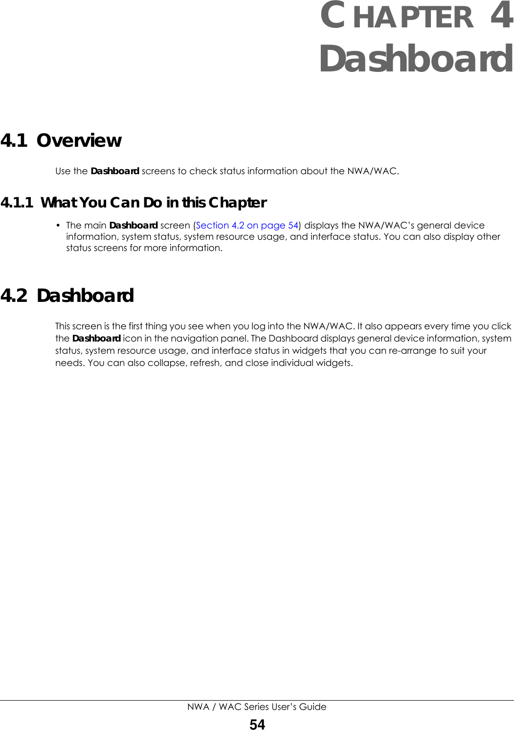 NWA / WAC Series User’s Guide54CHAPTER 4Dashboard4.1  OverviewUse the Dashboard screens to check status information about the NWA/WAC.4.1.1  What You Can Do in this Chapter• The main Dashboard screen (Section 4.2 on page 54) displays the NWA/WAC’s general device information, system status, system resource usage, and interface status. You can also display other status screens for more information.4.2  DashboardThis screen is the first thing you see when you log into the NWA/WAC. It also appears every time you click the Dashboard icon in the navigation panel. The Dashboard displays general device information, system status, system resource usage, and interface status in widgets that you can re-arrange to suit your needs. You can also collapse, refresh, and close individual widgets.