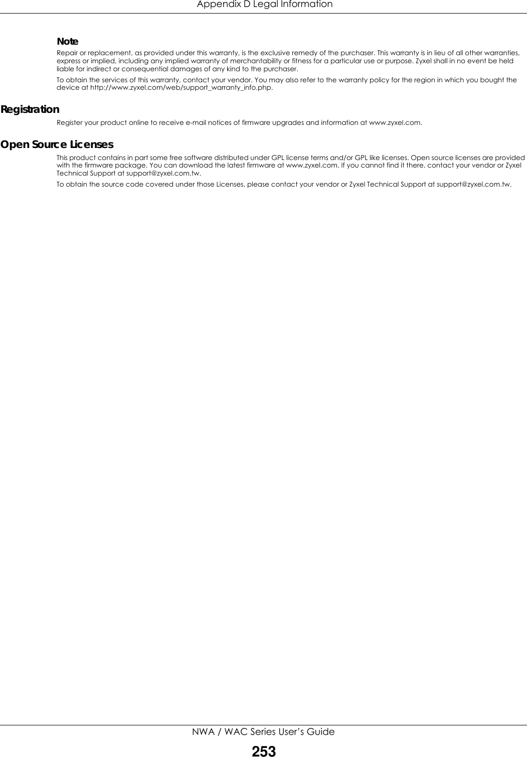  Appendix D Legal InformationNWA / WAC Series User’s Guide253NoteRepair or replacement, as provided under this warranty, is the exclusive remedy of the purchaser. This warranty is in lieu of all other warranties, express or implied, including any implied warranty of merchantability or fitness for a particular use or purpose. Zyxel shall in no event be held liable for indirect or consequential damages of any kind to the purchaser.To obtain the services of this warranty, contact your vendor. You may also refer to the warranty policy for the region in which you bought the device at http://www.zyxel.com/web/support_warranty_info.php.RegistrationRegister your product online to receive e-mail notices of firmware upgrades and information at www.zyxel.com.Open Source LicensesThis product contains in part some free software distributed under GPL license terms and/or GPL like licenses. Open source licenses are provided with the firmware package. You can download the latest firmware at www.zyxel.com. If you cannot find it there, contact your vendor or Zyxel Technical Support at support@zyxel.com.tw. To obtain the source code covered under those Licenses, please contact your vendor or Zyxel Technical Support at support@zyxel.com.tw.  