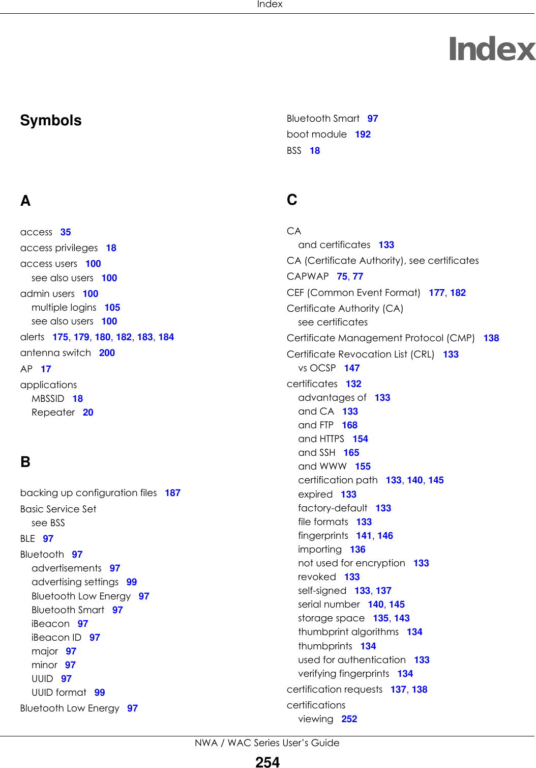  IndexNWA / WAC Series User’s Guide254IndexSymbolsAaccess 35access privileges 18access users 100see also users 100admin users 100multiple logins 105see also users 100alerts 175, 179, 180, 182, 183, 184antenna switch 200AP 17applicationsMBSSID 18Repeater 20Bbacking up configuration files 187Basic Service Setsee BSSBLE 97Bluetooth 97advertisements 97advertising settings 99Bluetooth Low Energy 97Bluetooth Smart 97iBeacon 97iBeacon ID 97major 97minor 97UUID 97UUID format 99Bluetooth Low Energy 97Bluetooth Smart 97boot module 192BSS 18CCAand certificates 133CA (Certificate Authority), see certificatesCAPWAP 75, 77CEF (Common Event Format) 177, 182Certificate Authority (CA)see certificatesCertificate Management Protocol (CMP) 138Certificate Revocation List (CRL) 133vs OCSP 147certificates 132advantages of 133and CA 133and FTP 168and HTTPS 154and SSH 165and WWW 155certification path 133, 140, 145expired 133factory-default 133file formats 133fingerprints 141, 146importing 136not used for encryption 133revoked 133self-signed 133, 137serial number 140, 145storage space 135, 143thumbprint algorithms 134thumbprints 134used for authentication 133verifying fingerprints 134certification requests 137, 138certificationsviewing 252