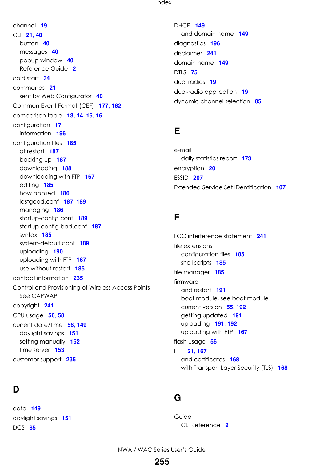 IndexNWA / WAC Series User’s Guide255channel 19CLI 21, 40button 40messages 40popup window 40Reference Guide 2cold start 34commands 21sent by Web Configurator 40Common Event Format (CEF) 177, 182comparison table 13, 14, 15, 16configuration 17information 196configuration files 185at restart 187backing up 187downloading 188downloading with FTP 167editing 185how applied 186lastgood.conf 187, 189managing 186startup-config.conf 189startup-config-bad.conf 187syntax 185system-default.conf 189uploading 190uploading with FTP 167use without restart 185contact information 235Control and Provisioning of Wireless Access PointsSee CAPWAPcopyright 241CPU usage 56, 58current date/time 56, 149daylight savings 151setting manually 152time server 153customer support 235Ddate 149daylight savings 151DCS 85DHCP 149and domain name 149diagnostics 196disclaimer 241domain name 149DTLS 75dual radios 19dual-radio application 19dynamic channel selection 85Ee-maildaily statistics report 173encryption 20ESSID 207Extended Service Set IDentification 107FFCC interference statement 241file extensionsconfiguration files 185shell scripts 185file manager 185firmwareand restart 191boot module, see boot modulecurrent version 55, 192getting updated 191uploading 191, 192uploading with FTP 167flash usage 56FTP 21, 167and certificates 168with Transport Layer Security (TLS) 168GGuideCLI Reference 2
