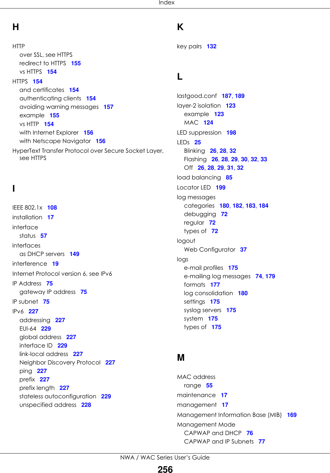  IndexNWA / WAC Series User’s Guide256HHTTPover SSL, see HTTPSredirect to HTTPS 155vs HTTPS 154HTTPS 154and certificates 154authenticating clients 154avoiding warning messages 157example 155vs HTTP 154with Internet Explorer 156with Netscape Navigator 156HyperText Transfer Protocol over Secure Socket Layer, see HTTPSIIEEE 802.1x 108installation 17interfacestatus 57interfacesas DHCP servers 149interference 19Internet Protocol version 6, see IPv6IP Address 75gateway IP address 75IP subnet 75IPv6 227addressing 227EUI-64 229global address 227interface ID 229link-local address 227Neighbor Discovery Protocol 227ping 227prefix 227prefix length 227stateless autoconfiguration 229unspecified address 228Kkey pairs 132Llastgood.conf 187, 189layer-2 isolation 123example 123MAC 124LED suppression 198LEDs 25Blinking 26, 28, 32Flashing 26, 28, 29, 30, 32, 33Off 26, 28, 29, 31, 32load balancing 85Locator LED 199log messagescategories 180, 182, 183, 184debugging 72regular 72types of 72logoutWeb Configurator 37logse-mail profiles 175e-mailing log messages 74, 179formats 177log consolidation 180settings 175syslog servers 175system 175types of 175MMAC addressrange 55maintenance 17management 17Management Information Base (MIB) 169Management ModeCAPWAP and DHCP 76CAPWAP and IP Subnets 77