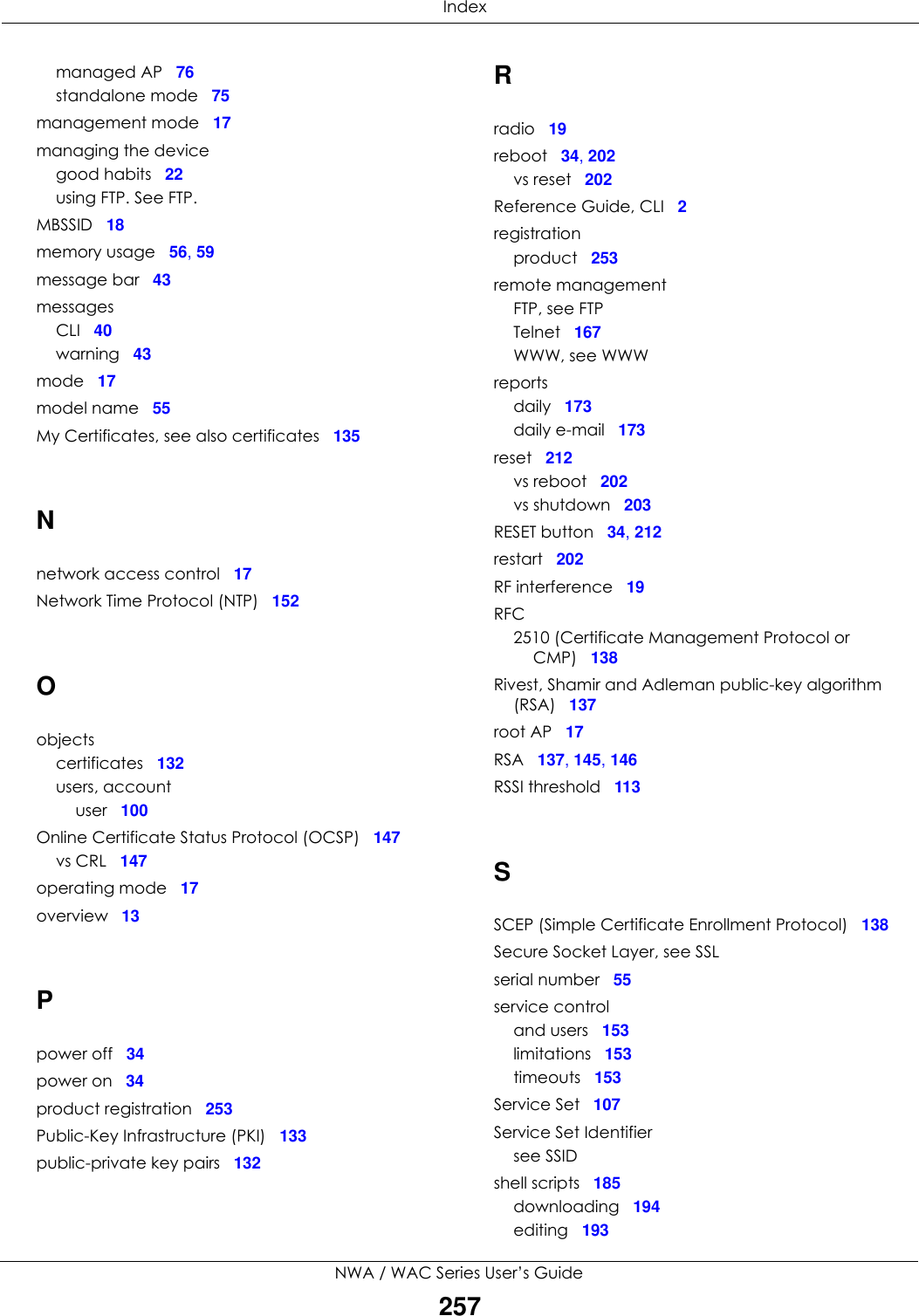  IndexNWA / WAC Series User’s Guide257managed AP 76standalone mode 75management mode 17managing the devicegood habits 22using FTP. See FTP.MBSSID 18memory usage 56, 59message bar 43messagesCLI 40warning 43mode 17model name 55My Certificates, see also certificates 135Nnetwork access control 17Network Time Protocol (NTP) 152Oobjectscertificates 132users, accountuser 100Online Certificate Status Protocol (OCSP) 147vs CRL 147operating mode 17overview 13Ppower off 34power on 34product registration 253Public-Key Infrastructure (PKI) 133public-private key pairs 132Rradio 19reboot 34, 202vs reset 202Reference Guide, CLI 2registrationproduct 253remote managementFTP, see FTPTelnet 167WWW, see WWWreportsdaily 173daily e-mail 173reset 212vs reboot 202vs shutdown 203RESET button 34, 212restart 202RF interference 19RFC2510 (Certificate Management Protocol or CMP) 138Rivest, Shamir and Adleman public-key algorithm (RSA) 137root AP 17RSA 137, 145, 146RSSI threshold 113SSCEP (Simple Certificate Enrollment Protocol) 138Secure Socket Layer, see SSLserial number 55service controland users 153limitations 153timeouts 153Service Set 107Service Set Identifiersee SSIDshell scripts 185downloading 194editing 193