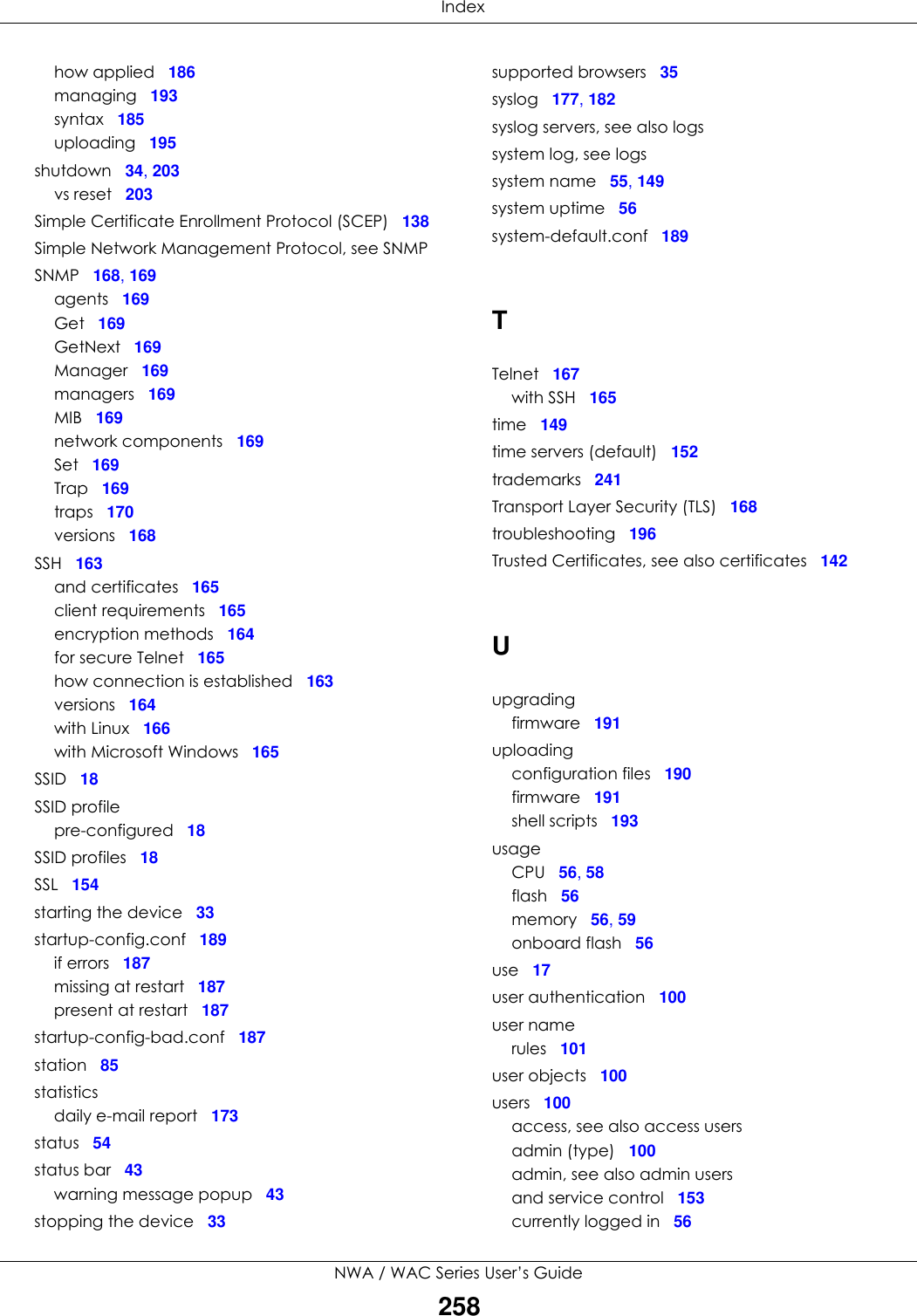  IndexNWA / WAC Series User’s Guide258how applied 186managing 193syntax 185uploading 195shutdown 34, 203vs reset 203Simple Certificate Enrollment Protocol (SCEP) 138Simple Network Management Protocol, see SNMPSNMP 168, 169agents 169Get 169GetNext 169Manager 169managers 169MIB 169network components 169Set 169Trap 169traps 170versions 168SSH 163and certificates 165client requirements 165encryption methods 164for secure Telnet 165how connection is established 163versions 164with Linux 166with Microsoft Windows 165SSID 18SSID profilepre-configured 18SSID profiles 18SSL 154starting the device 33startup-config.conf 189if errors 187missing at restart 187present at restart 187startup-config-bad.conf 187station 85statisticsdaily e-mail report 173status 54status bar 43warning message popup 43stopping the device 33supported browsers 35syslog 177, 182syslog servers, see also logssystem log, see logssystem name 55, 149system uptime 56system-default.conf 189TTelnet 167with SSH 165time 149time servers (default) 152trademarks 241Transport Layer Security (TLS) 168troubleshooting 196Trusted Certificates, see also certificates 142Uupgradingfirmware 191uploadingconfiguration files 190firmware 191shell scripts 193usageCPU 56, 58flash 56memory 56, 59onboard flash 56use 17user authentication 100user namerules 101user objects 100users 100access, see also access usersadmin (type) 100admin, see also admin usersand service control 153currently logged in 56