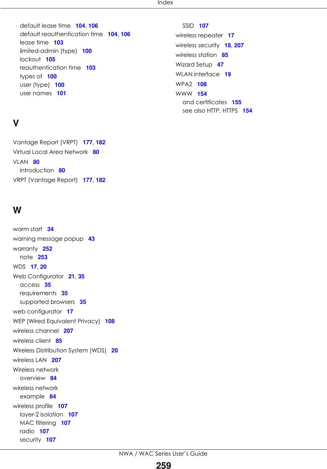  IndexNWA / WAC Series User’s Guide259default lease time 104, 106default reauthentication time 104, 106lease time 103limited-admin (type) 100lockout 105reauthentication time 103types of 100user (type) 100user names 101VVantage Report (VRPT) 177, 182Virtual Local Area Network 80VLAN 80introduction 80VRPT (Vantage Report) 177, 182Wwarm start 34warning message popup 43warranty 252note 253WDS 17, 20Web Configurator 21, 35access 35requirements 35supported browsers 35web configurator 17WEP (Wired Equivalent Privacy) 108wireless channel 207wireless client 85Wireless Distribution System (WDS) 20wireless LAN 207Wireless networkoverview 84wireless networkexample 84wireless profile 107layer-2 isolation 107MAC filtering 107radio 107security 107SSID 107wireless repeater 17wireless security 18, 207wireless station 85Wizard Setup 47WLAN interface 19WPA2 108WWW 154and certificates 155see also HTTP, HTTPS 154