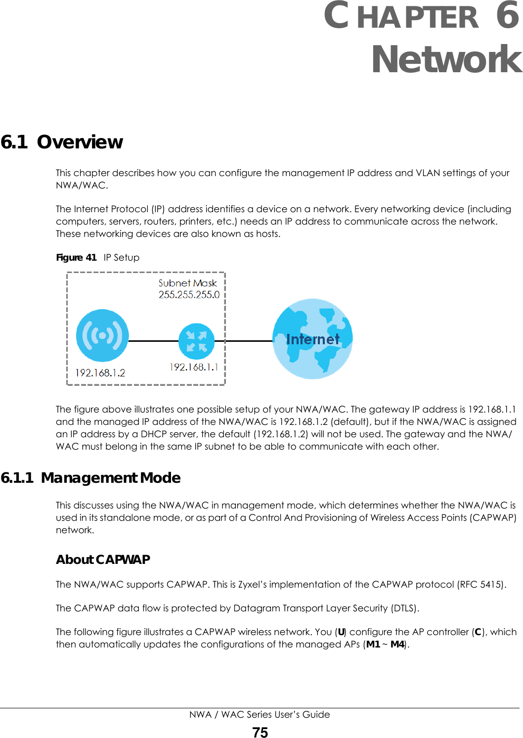 NWA / WAC Series User’s Guide75CHAPTER 6Network6.1  OverviewThis chapter describes how you can configure the management IP address and VLAN settings of your NWA/WAC.The Internet Protocol (IP) address identifies a device on a network. Every networking device (including computers, servers, routers, printers, etc.) needs an IP address to communicate across the network. These networking devices are also known as hosts.Figure 41   IP SetupThe figure above illustrates one possible setup of your NWA/WAC. The gateway IP address is 192.168.1.1 and the managed IP address of the NWA/WAC is 192.168.1.2 (default), but if the NWA/WAC is assigned an IP address by a DHCP server, the default (192.168.1.2) will not be used. The gateway and the NWA/WAC must belong in the same IP subnet to be able to communicate with each other.6.1.1  Management ModeThis discusses using the NWA/WAC in management mode, which determines whether the NWA/WAC is used in its standalone mode, or as part of a Control And Provisioning of Wireless Access Points (CAPWAP) network. About CAPWAPThe NWA/WAC supports CAPWAP. This is Zyxel’s implementation of the CAPWAP protocol (RFC 5415). The CAPWAP data flow is protected by Datagram Transport Layer Security (DTLS).The following figure illustrates a CAPWAP wireless network. You (U) configure the AP controller (C), which then automatically updates the configurations of the managed APs (M1 ~ M4). 