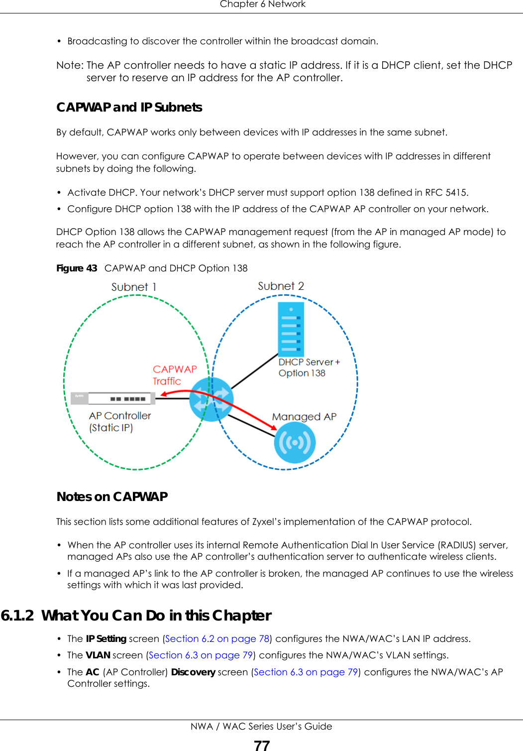  Chapter 6 NetworkNWA / WAC Series User’s Guide77• Broadcasting to discover the controller within the broadcast domain.Note: The AP controller needs to have a static IP address. If it is a DHCP client, set the DHCP server to reserve an IP address for the AP controller.CAPWAP and IP SubnetsBy default, CAPWAP works only between devices with IP addresses in the same subnet. However, you can configure CAPWAP to operate between devices with IP addresses in different subnets by doing the following.• Activate DHCP. Your network’s DHCP server must support option 138 defined in RFC 5415.• Configure DHCP option 138 with the IP address of the CAPWAP AP controller on your network.DHCP Option 138 allows the CAPWAP management request (from the AP in managed AP mode) to reach the AP controller in a different subnet, as shown in the following figure.Figure 43   CAPWAP and DHCP Option 138 Notes on CAPWAPThis section lists some additional features of Zyxel’s implementation of the CAPWAP protocol.• When the AP controller uses its internal Remote Authentication Dial In User Service (RADIUS) server, managed APs also use the AP controller’s authentication server to authenticate wireless clients.• If a managed AP’s link to the AP controller is broken, the managed AP continues to use the wireless settings with which it was last provided.6.1.2  What You Can Do in this Chapter• The IP Setting screen (Section 6.2 on page 78) configures the NWA/WAC’s LAN IP address. • The VLAN screen (Section 6.3 on page 79) configures the NWA/WAC’s VLAN settings. • The AC (AP Controller) Discovery screen (Section 6.3 on page 79) configures the NWA/WAC’s AP Controller settings.