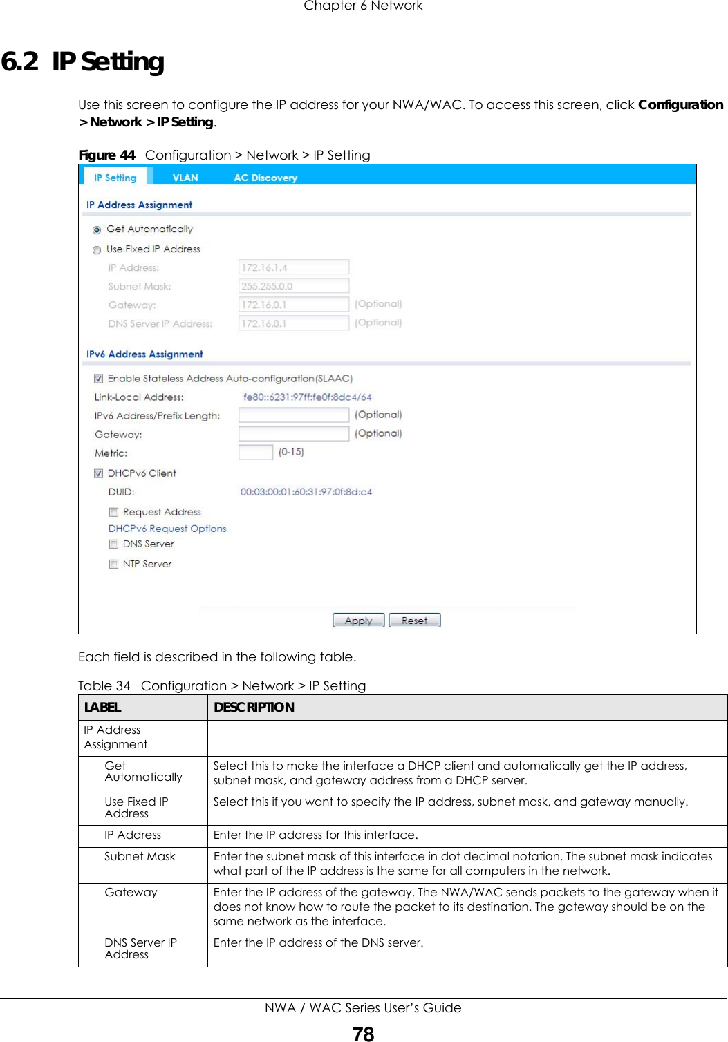 Chapter 6 NetworkNWA / WAC Series User’s Guide786.2  IP Setting Use this screen to configure the IP address for your NWA/WAC. To access this screen, click Configuration &gt; Network &gt; IP Setting.Figure 44   Configuration &gt; Network &gt; IP Setting      Each field is described in the following table.  Table 34   Configuration &gt; Network &gt; IP SettingLABEL  DESCRIPTIONIP Address AssignmentGet Automatically Select this to make the interface a DHCP client and automatically get the IP address, subnet mask, and gateway address from a DHCP server.Use Fixed IP Address Select this if you want to specify the IP address, subnet mask, and gateway manually. IP Address Enter the IP address for this interface.Subnet Mask Enter the subnet mask of this interface in dot decimal notation. The subnet mask indicates what part of the IP address is the same for all computers in the network.Gateway Enter the IP address of the gateway. The NWA/WAC sends packets to the gateway when it does not know how to route the packet to its destination. The gateway should be on the same network as the interface.DNS Server IP Address Enter the IP address of the DNS server.