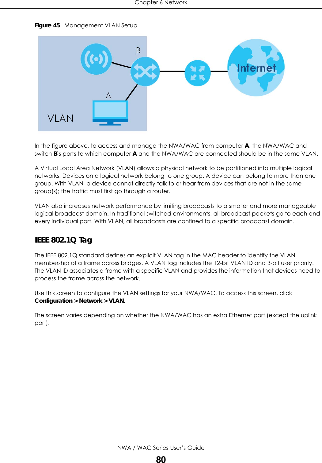 Chapter 6 NetworkNWA / WAC Series User’s Guide80Figure 45   Management VLAN SetupIn the figure above, to access and manage the NWA/WAC from computer A, the NWA/WAC and switch B’s ports to which computer A and the NWA/WAC are connected should be in the same VLAN.A Virtual Local Area Network (VLAN) allows a physical network to be partitioned into multiple logical networks. Devices on a logical network belong to one group. A device can belong to more than one group. With VLAN, a device cannot directly talk to or hear from devices that are not in the same group(s); the traffic must first go through a router.VLAN also increases network performance by limiting broadcasts to a smaller and more manageable logical broadcast domain. In traditional switched environments, all broadcast packets go to each and every individual port. With VLAN, all broadcasts are confined to a specific broadcast domain. IEEE 802.1Q TagThe IEEE 802.1Q standard defines an explicit VLAN tag in the MAC header to identify the VLAN membership of a frame across bridges. A VLAN tag includes the 12-bit VLAN ID and 3-bit user priority. The VLAN ID associates a frame with a specific VLAN and provides the information that devices need to process the frame across the network. Use this screen to configure the VLAN settings for your NWA/WAC. To access this screen, click Configuration &gt; Network &gt; VLAN.The screen varies depending on whether the NWA/WAC has an extra Ethernet port (except the uplink port).