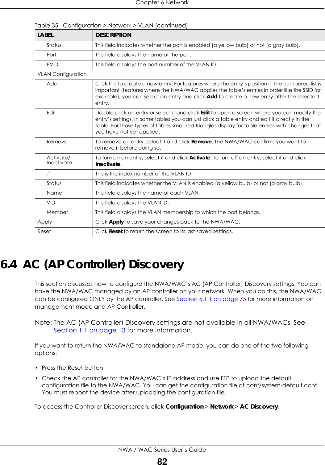Chapter 6 NetworkNWA / WAC Series User’s Guide826.4  AC (AP Controller) DiscoveryThis section discusses how to configure the NWA/WAC’s AC (AP Controller) Discovery settings. You can have the NWA/WAC managed by an AP controller on your network. When you do this, the NWA/WAC can be configured ONLY by the AP controller. See Section 6.1.1 on page 75 for more information on management mode and AP Controller.Note: The AC (AP Controller) Discovery settings are not available in all NWA/WACs. See Section 1.1 on page 13 for more information.If you want to return the NWA/WAC to standalone AP mode, you can do one of the two following options: • Press the Reset button.• Check the AP controller for the NWA/WAC’s IP address and use FTP to upload the default configuration file to the NWA/WAC. You can get the configuration file at conf/system-default.conf. You must reboot the device after uploading the configuration file. To access the Controller Discover screen, click Configuration &gt; Network &gt; AC Discovery.Status This field indicates whether the port is enabled (a yellow bulb) or not (a gray bulb).Port This field displays the name of the port. PVID This field displays the port number of the VLAN ID.VLAN ConfigurationAdd Click this to create a new entry. For features where the entry’s position in the numbered list is important (features where the NWA/WAC applies the table’s entries in order like the SSID for example), you can select an entry and click Add to create a new entry after the selected entry.Edit Double-click an entry or select it and click Edit to open a screen where you can modify the entry’s settings. In some tables you can just click a table entry and edit it directly in the table. For those types of tables small red triangles display for table entries with changes that you have not yet applied.Remove To remove an entry, select it and click Remove. The NWA/WAC confirms you want to remove it before doing so.Activate/Inactivate To turn on an entry, select it and click Activate. To turn off an entry, select it and click Inactivate.# This is the index number of the VLAN ID Status This field indicates whether the VLAN is enabled (a yellow bulb) or not (a gray bulb).Name This field displays the name of each VLAN.VID This field displays the VLAN ID.Member This field displays the VLAN membership to which the port belongs.Apply Click Apply to save your changes back to the NWA/WAC.Reset Click Reset to return the screen to its last-saved settings. Table 35   Configuration &gt; Network &gt; VLAN (continued)LABEL  DESCRIPTION