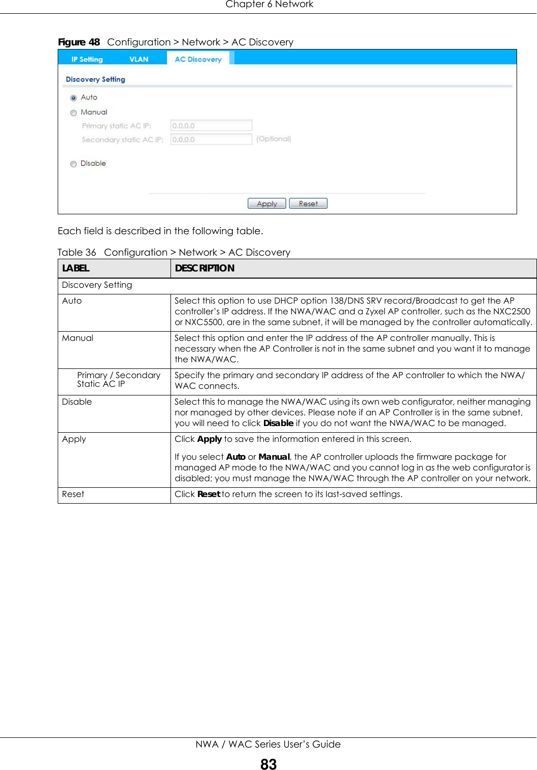  Chapter 6 NetworkNWA / WAC Series User’s Guide83Figure 48   Configuration &gt; Network &gt; AC DiscoveryEach field is described in the following table. Table 36   Configuration &gt; Network &gt; AC DiscoveryLABEL DESCRIPTIONDiscovery SettingAuto Select this option to use DHCP option 138/DNS SRV record/Broadcast to get the AP controller’s IP address. If the NWA/WAC and a Zyxel AP controller, such as the NXC2500 or NXC5500, are in the same subnet, it will be managed by the controller automatically.Manual Select this option and enter the IP address of the AP controller manually. This is necessary when the AP Controller is not in the same subnet and you want it to manage the NWA/WAC.Primary / Secondary Static AC IP Specify the primary and secondary IP address of the AP controller to which the NWA/WAC connects.Disable Select this to manage the NWA/WAC using its own web configurator, neither managing nor managed by other devices. Please note if an AP Controller is in the same subnet, you will need to click Disable if you do not want the NWA/WAC to be managed.Apply Click Apply to save the information entered in this screen.If you select Auto or Manual, the AP controller uploads the firmware package for managed AP mode to the NWA/WAC and you cannot log in as the web configurator is disabled; you must manage the NWA/WAC through the AP controller on your network.Reset Click Reset to return the screen to its last-saved settings. 