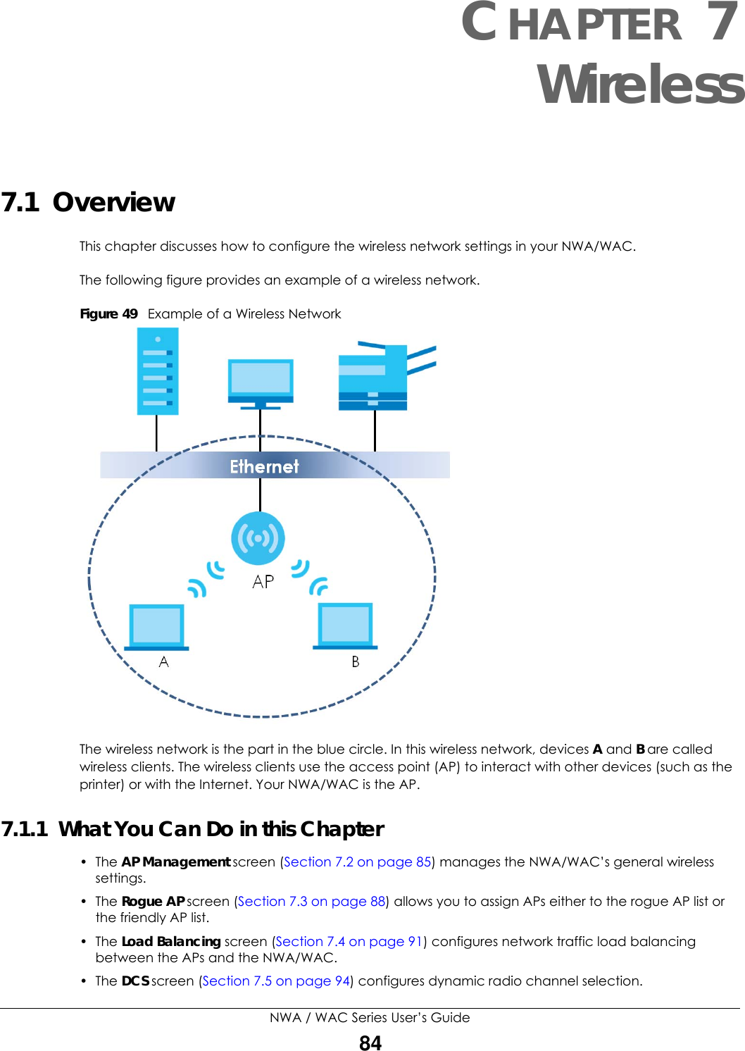 NWA / WAC Series User’s Guide84CHAPTER 7Wireless7.1  OverviewThis chapter discusses how to configure the wireless network settings in your NWA/WAC. The following figure provides an example of a wireless network.Figure 49   Example of a Wireless NetworkThe wireless network is the part in the blue circle. In this wireless network, devices A and B are called wireless clients. The wireless clients use the access point (AP) to interact with other devices (such as the printer) or with the Internet. Your NWA/WAC is the AP.7.1.1  What You Can Do in this Chapter• The AP Management screen (Section 7.2 on page 85) manages the NWA/WAC’s general wireless settings.• The Rogue AP screen (Section 7.3 on page 88) allows you to assign APs either to the rogue AP list or the friendly AP list.• The Load Balancing screen (Section 7.4 on page 91) configures network traffic load balancing between the APs and the NWA/WAC. • The DCS screen (Section 7.5 on page 94) configures dynamic radio channel selection.