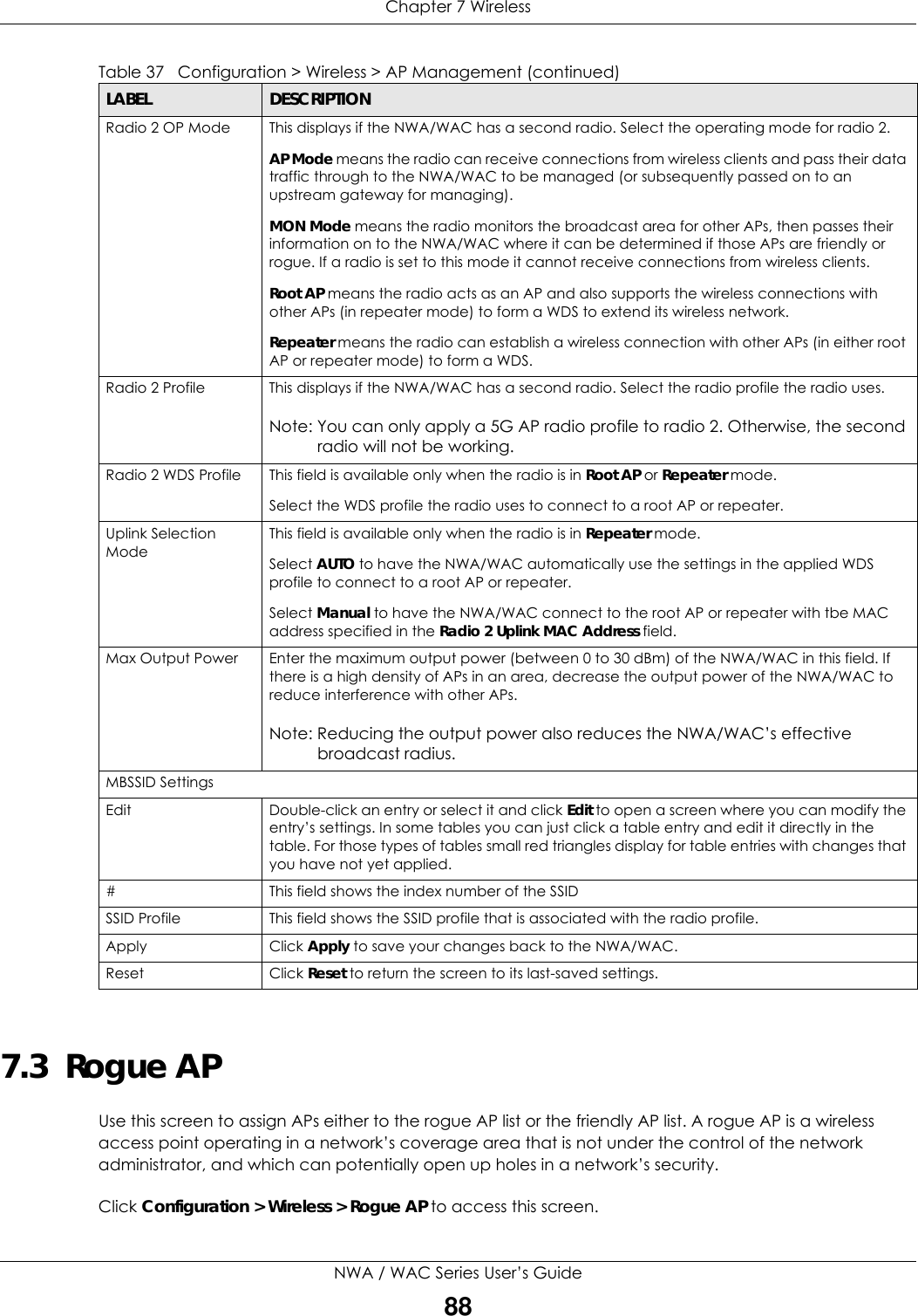 Chapter 7 WirelessNWA / WAC Series User’s Guide887.3  Rogue APUse this screen to assign APs either to the rogue AP list or the friendly AP list. A rogue AP is a wireless access point operating in a network’s coverage area that is not under the control of the network administrator, and which can potentially open up holes in a network’s security.Click Configuration &gt; Wireless &gt; Rogue AP to access this screen.Radio 2 OP Mode This displays if the NWA/WAC has a second radio. Select the operating mode for radio 2.AP Mode means the radio can receive connections from wireless clients and pass their data traffic through to the NWA/WAC to be managed (or subsequently passed on to an upstream gateway for managing).MON Mode means the radio monitors the broadcast area for other APs, then passes their information on to the NWA/WAC where it can be determined if those APs are friendly or rogue. If a radio is set to this mode it cannot receive connections from wireless clients.Root AP means the radio acts as an AP and also supports the wireless connections with other APs (in repeater mode) to form a WDS to extend its wireless network.Repeater means the radio can establish a wireless connection with other APs (in either root AP or repeater mode) to form a WDS.Radio 2 Profile This displays if the NWA/WAC has a second radio. Select the radio profile the radio uses. Note: You can only apply a 5G AP radio profile to radio 2. Otherwise, the second radio will not be working.Radio 2 WDS Profile This field is available only when the radio is in Root AP or Repeater mode.Select the WDS profile the radio uses to connect to a root AP or repeater.Uplink Selection ModeThis field is available only when the radio is in Repeater mode.Select AUTO to have the NWA/WAC automatically use the settings in the applied WDS profile to connect to a root AP or repeater.Select Manual to have the NWA/WAC connect to the root AP or repeater with tbe MAC address specified in the Radio 2 Uplink MAC Address field.Max Output Power Enter the maximum output power (between 0 to 30 dBm) of the NWA/WAC in this field. If there is a high density of APs in an area, decrease the output power of the NWA/WAC to reduce interference with other APs.Note: Reducing the output power also reduces the NWA/WAC’s effective broadcast radius.MBSSID SettingsEdit Double-click an entry or select it and click Edit to open a screen where you can modify the entry’s settings. In some tables you can just click a table entry and edit it directly in the table. For those types of tables small red triangles display for table entries with changes that you have not yet applied.# This field shows the index number of the SSIDSSID Profile This field shows the SSID profile that is associated with the radio profile.Apply Click Apply to save your changes back to the NWA/WAC.Reset Click Reset to return the screen to its last-saved settings.Table 37   Configuration &gt; Wireless &gt; AP Management (continued)LABEL  DESCRIPTION