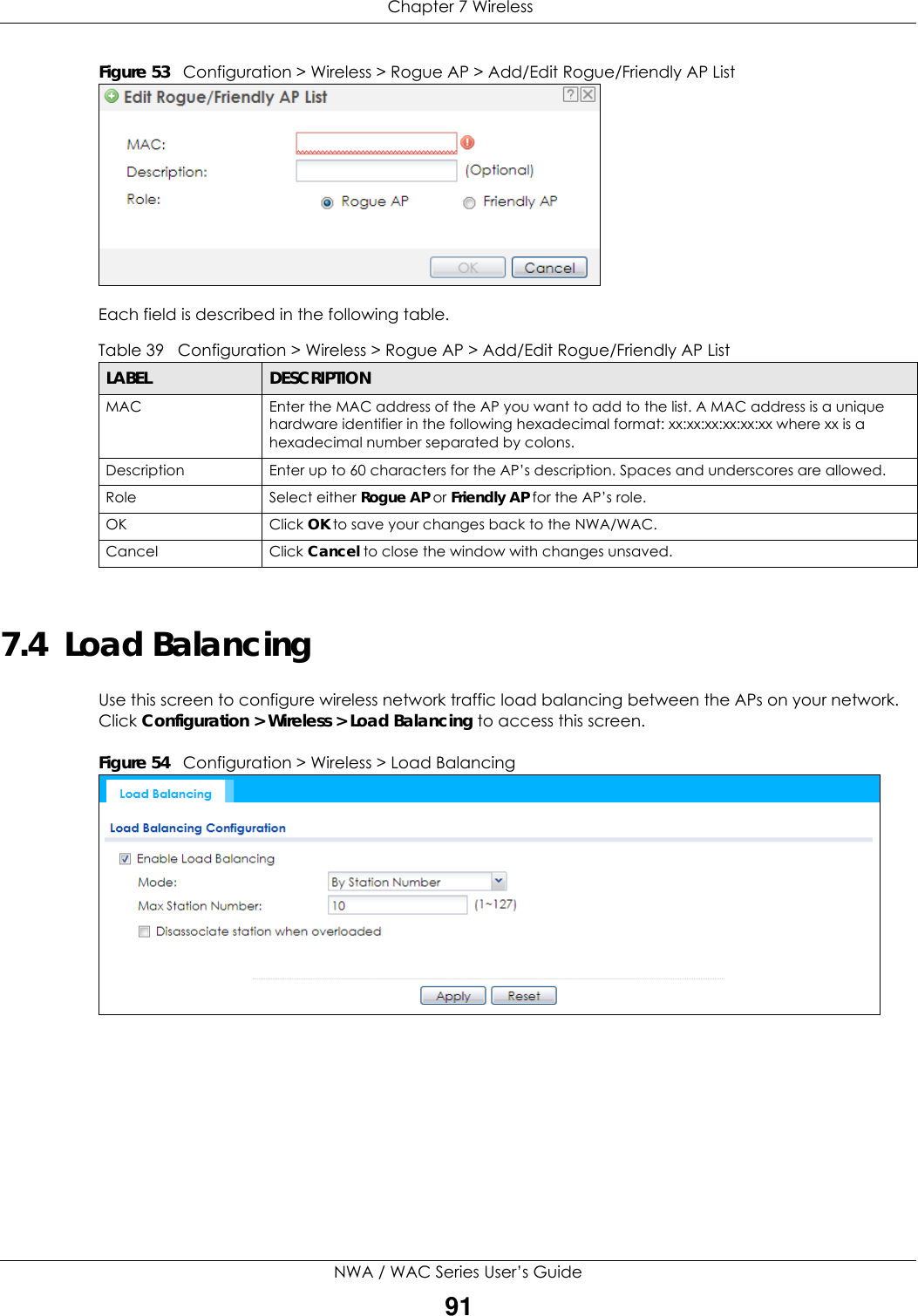  Chapter 7 WirelessNWA / WAC Series User’s Guide91Figure 53   Configuration &gt; Wireless &gt; Rogue AP &gt; Add/Edit Rogue/Friendly AP List   Each field is described in the following table.  7.4  Load BalancingUse this screen to configure wireless network traffic load balancing between the APs on your network. Click Configuration &gt; Wireless &gt; Load Balancing to access this screen.Figure 54   Configuration &gt; Wireless &gt; Load Balancing      Table 39   Configuration &gt; Wireless &gt; Rogue AP &gt; Add/Edit Rogue/Friendly AP ListLABEL  DESCRIPTIONMAC  Enter the MAC address of the AP you want to add to the list. A MAC address is a unique hardware identifier in the following hexadecimal format: xx:xx:xx:xx:xx:xx where xx is a hexadecimal number separated by colons.Description Enter up to 60 characters for the AP’s description. Spaces and underscores are allowed.Role Select either Rogue AP or Friendly AP for the AP’s role.OK Click OK to save your changes back to the NWA/WAC.Cancel Click Cancel to close the window with changes unsaved. 