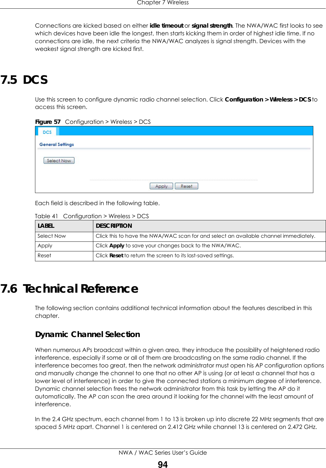 Chapter 7 WirelessNWA / WAC Series User’s Guide94Connections are kicked based on either idle timeout or signal strength. The NWA/WAC first looks to see which devices have been idle the longest, then starts kicking them in order of highest idle time. If no connections are idle, the next criteria the NWA/WAC analyzes is signal strength. Devices with the weakest signal strength are kicked first.7.5  DCS Use this screen to configure dynamic radio channel selection. Click Configuration &gt; Wireless &gt; DCS to access this screen.Figure 57   Configuration &gt; Wireless &gt; DCS      Each field is described in the following table.  7.6  Technical ReferenceThe following section contains additional technical information about the features described in this chapter.Dynamic Channel SelectionWhen numerous APs broadcast within a given area, they introduce the possibility of heightened radio interference, especially if some or all of them are broadcasting on the same radio channel. If the interference becomes too great, then the network administrator must open his AP configuration options and manually change the channel to one that no other AP is using (or at least a channel that has a lower level of interference) in order to give the connected stations a minimum degree of interference. Dynamic channel selection frees the network administrator from this task by letting the AP do it automatically. The AP can scan the area around it looking for the channel with the least amount of interference.In the 2.4 GHz spectrum, each channel from 1 to 13 is broken up into discrete 22 MHz segments that are spaced 5 MHz apart. Channel 1 is centered on 2.412 GHz while channel 13 is centered on 2.472 GHz.Table 41   Configuration &gt; Wireless &gt; DCSLABEL  DESCRIPTIONSelect Now Click this to have the NWA/WAC scan for and select an available channel immediately.Apply Click Apply to save your changes back to the NWA/WAC.Reset Click Reset to return the screen to its last-saved settings. 