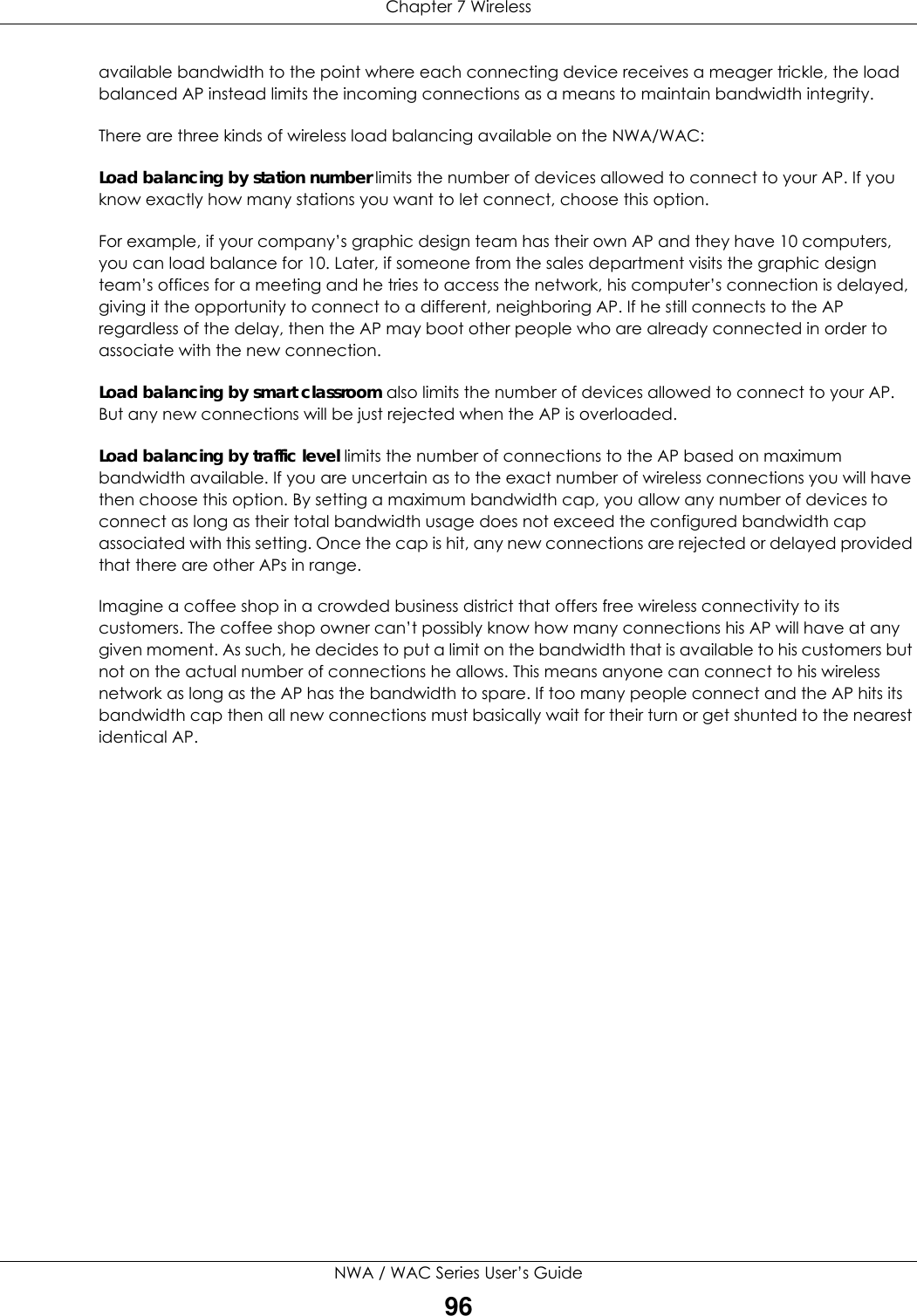 Chapter 7 WirelessNWA / WAC Series User’s Guide96available bandwidth to the point where each connecting device receives a meager trickle, the load balanced AP instead limits the incoming connections as a means to maintain bandwidth integrity.There are three kinds of wireless load balancing available on the NWA/WAC: Load balancing by station number limits the number of devices allowed to connect to your AP. If you know exactly how many stations you want to let connect, choose this option.For example, if your company’s graphic design team has their own AP and they have 10 computers, you can load balance for 10. Later, if someone from the sales department visits the graphic design team’s offices for a meeting and he tries to access the network, his computer’s connection is delayed, giving it the opportunity to connect to a different, neighboring AP. If he still connects to the AP regardless of the delay, then the AP may boot other people who are already connected in order to associate with the new connection.Load balancing by smart classroom also limits the number of devices allowed to connect to your AP. But any new connections will be just rejected when the AP is overloaded.Load balancing by traffic level limits the number of connections to the AP based on maximum bandwidth available. If you are uncertain as to the exact number of wireless connections you will have then choose this option. By setting a maximum bandwidth cap, you allow any number of devices to connect as long as their total bandwidth usage does not exceed the configured bandwidth cap associated with this setting. Once the cap is hit, any new connections are rejected or delayed provided that there are other APs in range.Imagine a coffee shop in a crowded business district that offers free wireless connectivity to its customers. The coffee shop owner can’t possibly know how many connections his AP will have at any given moment. As such, he decides to put a limit on the bandwidth that is available to his customers but not on the actual number of connections he allows. This means anyone can connect to his wireless network as long as the AP has the bandwidth to spare. If too many people connect and the AP hits its bandwidth cap then all new connections must basically wait for their turn or get shunted to the nearest identical AP.