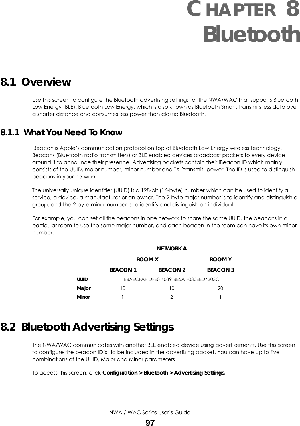 NWA / WAC Series User’s Guide97CHAPTER 8Bluetooth8.1  OverviewUse this screen to configure the Bluetooth advertising settings for the NWA/WAC that supports Bluetooth Low Energy (BLE). Bluetooth Low Energy, which is also known as Bluetooth Smart, transmits less data over a shorter distance and consumes less power than classic Bluetooth.8.1.1  What You Need To KnowiBeacon is Apple’s communication protocol on top of Bluetooth Low Energy wireless technology. Beacons (Bluetooth radio transmitters) or BLE enabled devices broadcast packets to every device around it to announce their presence. Advertising packets contain their iBeacon ID which mainly consists of the UUID, major number, minor number and TX (transmit) power. The ID is used to distinguish beacons in your network.The universally unique identifier (UUID) is a 128-bit (16-byte) number which can be used to identify a service, a device, a manufacturer or an owner. The 2-byte major number is to identify and distinguish a group, and the 2-byte minor number is to identify and distinguish an individual. For example, you can set all the beacons in one network to share the same UUID, the beacons in a particular room to use the same major number, and each beacon in the room can have its own minor number. 8.2  Bluetooth Advertising SettingsThe NWA/WAC communicates with another BLE enabled device using advertisements. Use this screen to configure the beacon ID(s) to be included in the advertising packet. You can have up to five combinations of the UUID, Major and Minor parameters.To access this screen, click Configuration &gt; Bluetooth &gt; Advertising Settings.NETWORK AROOM X ROOM YBEACON 1 BEACON 2 BEACON 3UUID EBAECFAF-DFE0-4039-BE5A-F030EED4303CMajor 10 10 20Minor 121