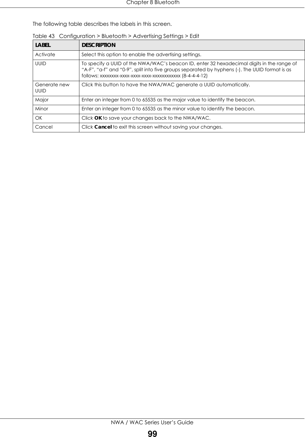  Chapter 8 BluetoothNWA / WAC Series User’s Guide99The following table describes the labels in this screen.  Table 43   Configuration &gt; Bluetooth &gt; Advertising Settings &gt; EditLABEL DESCRIPTIONActivate Select this option to enable the advertising settings.UUID To specify a UUID of the NWA/WAC’s beacon ID, enter 32 hexadecimal digits in the range of “A-F”, “a-f” and “0-9”, split into five groups separated by hyphens (-). The UUID format is as follows: xxxxxxxx-xxxx-xxxx-xxxx-xxxxxxxxxxxx (8-4-4-4-12)Generate new UUIDClick this button to have the NWA/WAC generate a UUID automatically.Major Enter an integer from 0 to 65535 as the major value to identify the beacon.Minor Enter an integer from 0 to 65535 as the minor value to identify the beacon.OK Click OK to save your changes back to the NWA/WAC.Cancel Click Cancel to exit this screen without saving your changes.