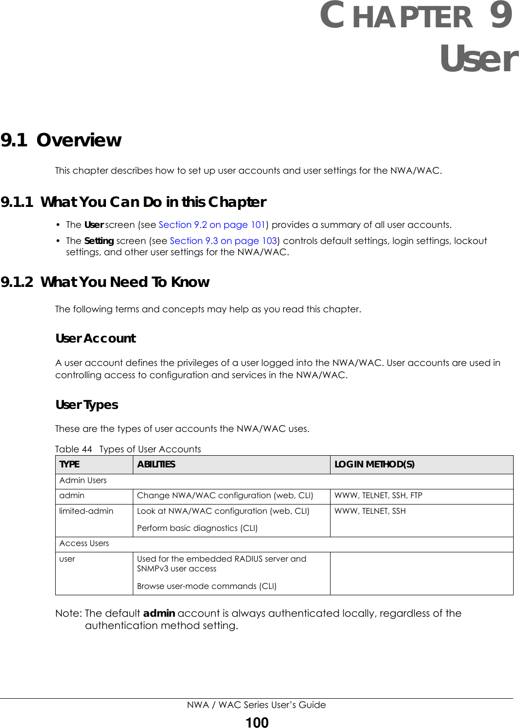 NWA / WAC Series User’s Guide100CHAPTER 9User9.1  OverviewThis chapter describes how to set up user accounts and user settings for the NWA/WAC. 9.1.1  What You Can Do in this Chapter• The User screen (see Section 9.2 on page 101) provides a summary of all user accounts.•The Setting screen (see Section 9.3 on page 103) controls default settings, login settings, lockout settings, and other user settings for the NWA/WAC. 9.1.2  What You Need To KnowThe following terms and concepts may help as you read this chapter.User AccountA user account defines the privileges of a user logged into the NWA/WAC. User accounts are used in controlling access to configuration and services in the NWA/WAC.User TypesThese are the types of user accounts the NWA/WAC uses.  Note: The default admin account is always authenticated locally, regardless of the authentication method setting.Table 44   Types of User AccountsTYPE ABILITIES LOGIN METHOD(S)Admin Usersadmin Change NWA/WAC configuration (web, CLI) WWW, TELNET, SSH, FTPlimited-admin Look at NWA/WAC configuration (web, CLI)Perform basic diagnostics (CLI)WWW, TELNET, SSHAccess Usersuser Used for the embedded RADIUS server and SNMPv3 user accessBrowse user-mode commands (CLI)