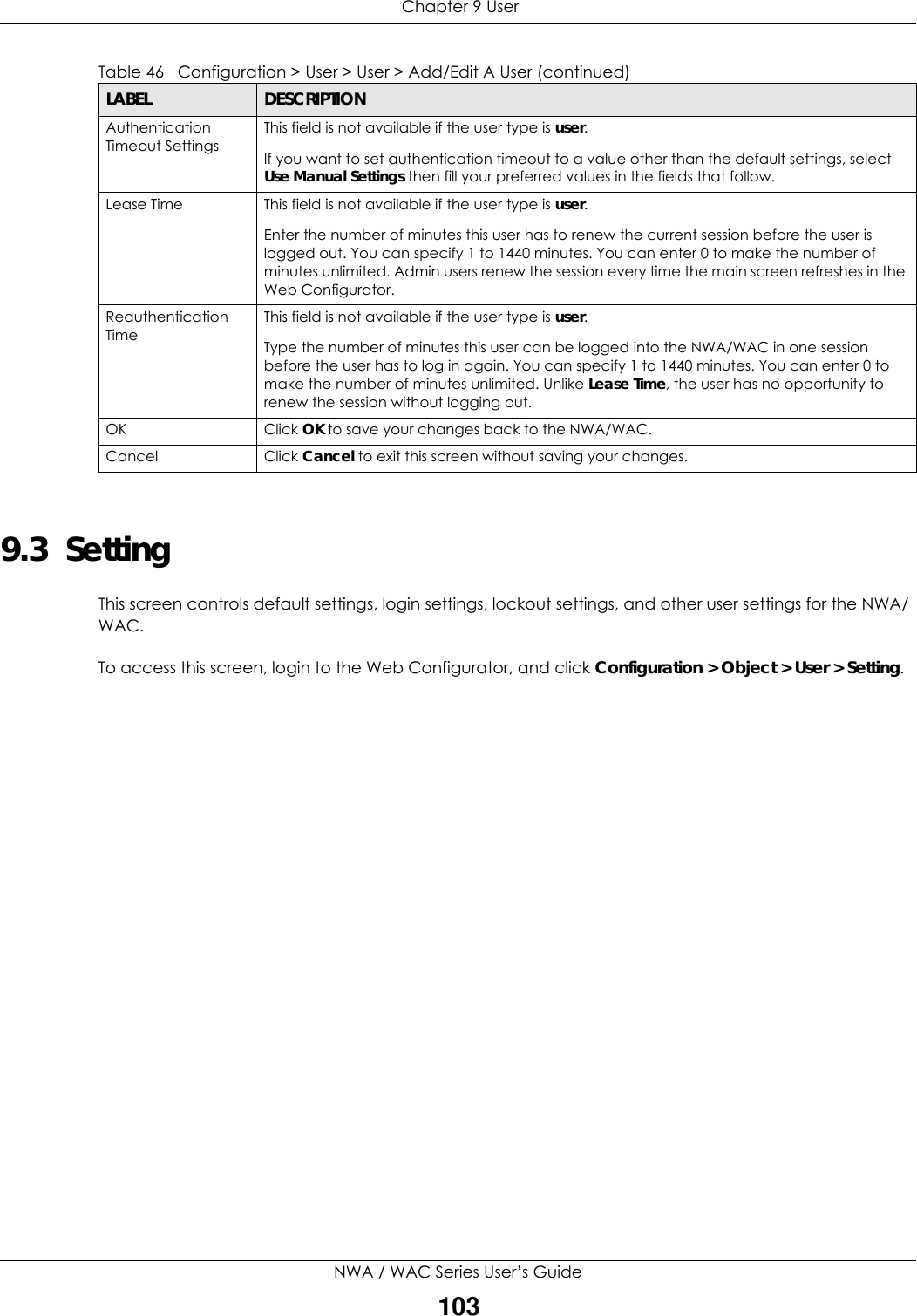  Chapter 9 UserNWA / WAC Series User’s Guide1039.3  Setting This screen controls default settings, login settings, lockout settings, and other user settings for the NWA/WAC. To access this screen, login to the Web Configurator, and click Configuration &gt; Object &gt; User &gt; Setting.Authentication Timeout SettingsThis field is not available if the user type is user.If you want to set authentication timeout to a value other than the default settings, select Use Manual Settings then fill your preferred values in the fields that follow.Lease Time This field is not available if the user type is user.Enter the number of minutes this user has to renew the current session before the user is logged out. You can specify 1 to 1440 minutes. You can enter 0 to make the number of minutes unlimited. Admin users renew the session every time the main screen refreshes in the Web Configurator. Reauthentication TimeThis field is not available if the user type is user.Type the number of minutes this user can be logged into the NWA/WAC in one session before the user has to log in again. You can specify 1 to 1440 minutes. You can enter 0 to make the number of minutes unlimited. Unlike Lease Time, the user has no opportunity to renew the session without logging out.OK Click OK to save your changes back to the NWA/WAC.Cancel Click Cancel to exit this screen without saving your changes.Table 46   Configuration &gt; User &gt; User &gt; Add/Edit A User (continued)LABEL DESCRIPTION