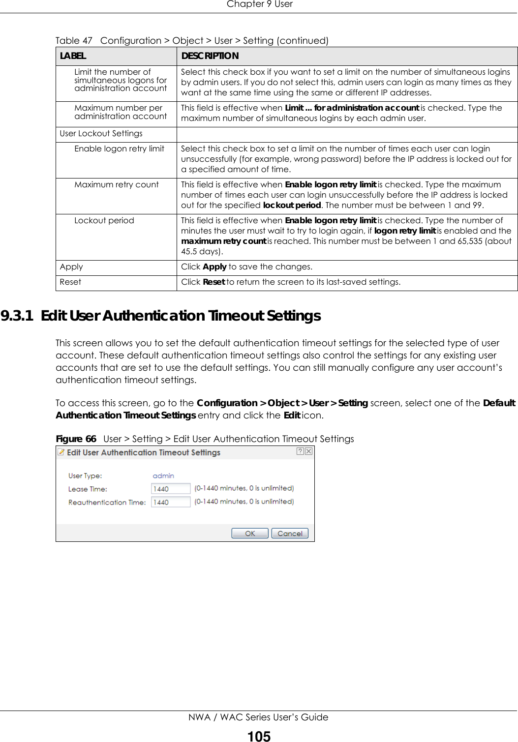  Chapter 9 UserNWA / WAC Series User’s Guide1059.3.1  Edit User Authentication Timeout SettingsThis screen allows you to set the default authentication timeout settings for the selected type of user account. These default authentication timeout settings also control the settings for any existing user accounts that are set to use the default settings. You can still manually configure any user account’s authentication timeout settings.To access this screen, go to the Configuration &gt; Object &gt; User &gt; Setting screen, select one of the Default Authentication Timeout Settings entry and click the Edit icon.Figure 66   User &gt; Setting &gt; Edit User Authentication Timeout SettingsLimit the number of simultaneous logons for administration accountSelect this check box if you want to set a limit on the number of simultaneous logins by admin users. If you do not select this, admin users can login as many times as they want at the same time using the same or different IP addresses.Maximum number per administration account This field is effective when Limit ... for administration account is checked. Type the maximum number of simultaneous logins by each admin user. User Lockout SettingsEnable logon retry limit Select this check box to set a limit on the number of times each user can login unsuccessfully (for example, wrong password) before the IP address is locked out for a specified amount of time.Maximum retry count This field is effective when Enable logon retry limit is checked. Type the maximum number of times each user can login unsuccessfully before the IP address is locked out for the specified lockout period. The number must be between 1 and 99.Lockout period This field is effective when Enable logon retry limit is checked. Type the number of minutes the user must wait to try to login again, if logon retry limit is enabled and the maximum retry count is reached. This number must be between 1 and 65,535 (about 45.5 days).Apply Click Apply to save the changes. Reset Click Reset to return the screen to its last-saved settings. Table 47   Configuration &gt; Object &gt; User &gt; Setting (continued)LABEL DESCRIPTION