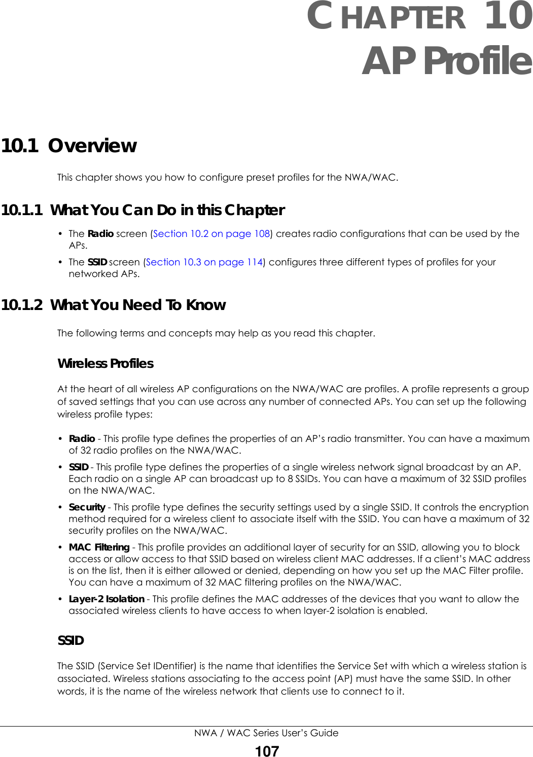 NWA / WAC Series User’s Guide107CHAPTER 10AP Profile10.1  OverviewThis chapter shows you how to configure preset profiles for the NWA/WAC. 10.1.1  What You Can Do in this Chapter• The Radio screen (Section 10.2 on page 108) creates radio configurations that can be used by the APs.• The SSID screen (Section 10.3 on page 114) configures three different types of profiles for your networked APs.10.1.2  What You Need To KnowThe following terms and concepts may help as you read this chapter.Wireless ProfilesAt the heart of all wireless AP configurations on the NWA/WAC are profiles. A profile represents a group of saved settings that you can use across any number of connected APs. You can set up the following wireless profile types:•Radio - This profile type defines the properties of an AP’s radio transmitter. You can have a maximum of 32 radio profiles on the NWA/WAC.•SSID - This profile type defines the properties of a single wireless network signal broadcast by an AP. Each radio on a single AP can broadcast up to 8 SSIDs. You can have a maximum of 32 SSID profiles on the NWA/WAC.•Security - This profile type defines the security settings used by a single SSID. It controls the encryption method required for a wireless client to associate itself with the SSID. You can have a maximum of 32 security profiles on the NWA/WAC.•MAC Filtering - This profile provides an additional layer of security for an SSID, allowing you to block access or allow access to that SSID based on wireless client MAC addresses. If a client’s MAC address is on the list, then it is either allowed or denied, depending on how you set up the MAC Filter profile. You can have a maximum of 32 MAC filtering profiles on the NWA/WAC.•Layer-2 Isolation - This profile defines the MAC addresses of the devices that you want to allow the associated wireless clients to have access to when layer-2 isolation is enabled. SSIDThe SSID (Service Set IDentifier) is the name that identifies the Service Set with which a wireless station is associated. Wireless stations associating to the access point (AP) must have the same SSID. In other words, it is the name of the wireless network that clients use to connect to it.