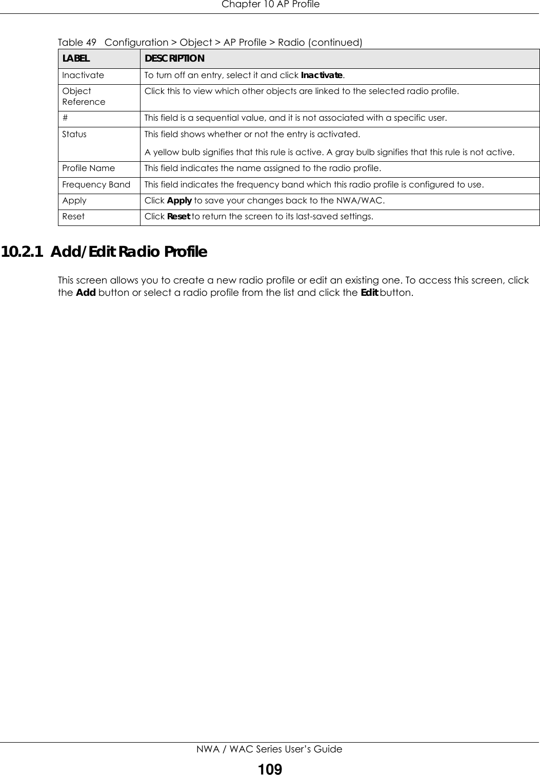  Chapter 10 AP ProfileNWA / WAC Series User’s Guide10910.2.1  Add/Edit Radio ProfileThis screen allows you to create a new radio profile or edit an existing one. To access this screen, click the Add button or select a radio profile from the list and click the Edit button. Inactivate To turn off an entry, select it and click Inactivate.Object ReferenceClick this to view which other objects are linked to the selected radio profile.# This field is a sequential value, and it is not associated with a specific user.Status This field shows whether or not the entry is activated.A yellow bulb signifies that this rule is active. A gray bulb signifies that this rule is not active.Profile Name This field indicates the name assigned to the radio profile.Frequency Band This field indicates the frequency band which this radio profile is configured to use.Apply Click Apply to save your changes back to the NWA/WAC.Reset Click Reset to return the screen to its last-saved settings.Table 49   Configuration &gt; Object &gt; AP Profile &gt; Radio (continued)LABEL DESCRIPTION