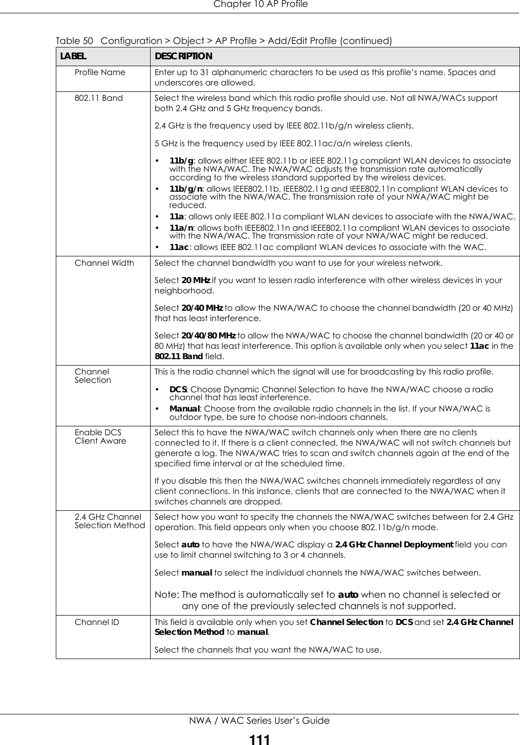  Chapter 10 AP ProfileNWA / WAC Series User’s Guide111Profile Name Enter up to 31 alphanumeric characters to be used as this profile’s name. Spaces and underscores are allowed.802.11 Band Select the wireless band which this radio profile should use. Not all NWA/WACs support both 2.4 GHz and 5 GHz frequency bands.2.4 GHz is the frequency used by IEEE 802.11b/g/n wireless clients.5 GHz is the frequency used by IEEE 802.11ac/a/n wireless clients.•11b/g: allows either IEEE 802.11b or IEEE 802.11g compliant WLAN devices to associate with the NWA/WAC. The NWA/WAC adjusts the transmission rate automatically according to the wireless standard supported by the wireless devices.•11b/g/n: allows IEEE802.11b, IEEE802.11g and IEEE802.11n compliant WLAN devices to associate with the NWA/WAC. The transmission rate of your NWA/WAC might be reduced.•11a: allows only IEEE 802.11a compliant WLAN devices to associate with the NWA/WAC.•11a/n: allows both IEEE802.11n and IEEE802.11a compliant WLAN devices to associate with the NWA/WAC. The transmission rate of your NWA/WAC might be reduced.•11ac: allows IEEE 802.11ac compliant WLAN devices to associate with the WAC. Channel Width Select the channel bandwidth you want to use for your wireless network.Select 20 MHz if you want to lessen radio interference with other wireless devices in your neighborhood.Select 20/40 MHz to allow the NWA/WAC to choose the channel bandwidth (20 or 40 MHz) that has least interference.Select 20/40/80 MHz to allow the NWA/WAC to choose the channel bandwidth (20 or 40 or 80 MHz) that has least interference. This option is available only when you select 11ac in the 802.11 Band field.Channel Selection This is the radio channel which the signal will use for broadcasting by this radio profile.•DCS: Choose Dynamic Channel Selection to have the NWA/WAC choose a radio channel that has least interference.•Manual: Choose from the available radio channels in the list. If your NWA/WAC is outdoor type, be sure to choose non-indoors channels.Enable DCS Client Aware Select this to have the NWA/WAC switch channels only when there are no clients connected to it. If there is a client connected, the NWA/WAC will not switch channels but generate a log. The NWA/WAC tries to scan and switch channels again at the end of the specified time interval or at the scheduled time.If you disable this then the NWA/WAC switches channels immediately regardless of any client connections. In this instance, clients that are connected to the NWA/WAC when it switches channels are dropped.2.4 GHz Channel Selection Method Select how you want to specify the channels the NWA/WAC switches between for 2.4 GHz operation. This field appears only when you choose 802.11b/g/n mode.Select auto to have the NWA/WAC display a 2.4 GHz Channel Deployment field you can use to limit channel switching to 3 or 4 channels.Select manual to select the individual channels the NWA/WAC switches between.Note: The method is automatically set to auto when no channel is selected or any one of the previously selected channels is not supported.Channel ID This field is available only when you set Channel Selection to DCS and set 2.4 GHz Channel Selection Method to manual.Select the channels that you want the NWA/WAC to use.Table 50   Configuration &gt; Object &gt; AP Profile &gt; Add/Edit Profile (continued)LABEL DESCRIPTION