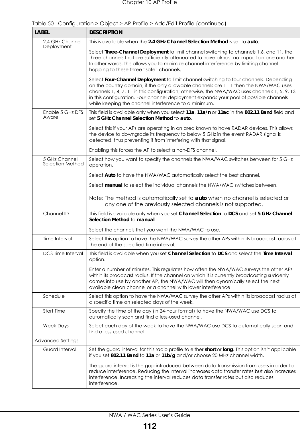 Chapter 10 AP ProfileNWA / WAC Series User’s Guide1122.4 GHz Channel Deployment This is available when the 2.4 GHz Channel Selection Method is set to auto.Select Three-Channel Deployment to limit channel switching to channels 1,6, and 11, the three channels that are sufficiently attenuated to have almost no impact on one another. In other words, this allows you to minimize channel interference by limiting channel-hopping to these three “safe” channels.Select Four-Channel Deployment to limit channel switching to four channels. Depending on the country domain, if the only allowable channels are 1-11 then the NWA/WAC uses channels 1, 4, 7, 11 in this configuration; otherwise, the NWA/WAC uses channels 1, 5, 9, 13 in this configuration. Four channel deployment expands your pool of possible channels while keeping the channel interference to a minimum.Enable 5 GHz DFS Aware This field is available only when you select 11a, 11a/n or 11ac in the 802.11 Band field and set 5 GHz Channel Selection Method to auto. Select this if your APs are operating in an area known to have RADAR devices. This allows the device to downgrade its frequency to below 5 GHz in the event RADAR signal is detected, thus preventing it from interfering with that signal.Enabling this forces the AP to select a non-DFS channel.5 GHz Channel Selection Method Select how you want to specify the channels the NWA/WAC switches between for 5 GHz operation.Select Auto to have the NWA/WAC automatically select the best channel.Select manual to select the individual channels the NWA/WAC switches between.Note: The method is automatically set to auto when no channel is selected or any one of the previously selected channels is not supported.Channel ID This field is available only when you set Channel Selection to DCS and set 5 GHz Channel Selection Method to manual.Select the channels that you want the NWA/WAC to use.Time Interval Select this option to have the NWA/WAC survey the other APs within its broadcast radius at the end of the specified time interval.DCS Time Interval This field is available when you set Channel Selection to DCS and select the Time Interval option.Enter a number of minutes. This regulates how often the NWA/WAC surveys the other APs within its broadcast radius. If the channel on which it is currently broadcasting suddenly comes into use by another AP, the NWA/WAC will then dynamically select the next available clean channel or a channel with lower interference.Schedule Select this option to have the NWA/WAC survey the other APs within its broadcast radius at a specific time on selected days of the week.Start Time Specify the time of the day (in 24-hour format) to have the NWA/WAC use DCS to automatically scan and find a less-used channel.Week Days Select each day of the week to have the NWA/WAC use DCS to automatically scan and find a less-used channel.Advanced SettingsGuard Interval Set the guard interval for this radio profile to either short or long. This option isn’t applicable if you set 802.11 Band to 11a or 11b/g and/or choose 20 MHz channel width.The guard interval is the gap introduced between data transmission from users in order to reduce interference. Reducing the interval increases data transfer rates but also increases interference. Increasing the interval reduces data transfer rates but also reduces interference.Table 50   Configuration &gt; Object &gt; AP Profile &gt; Add/Edit Profile (continued)LABEL DESCRIPTION