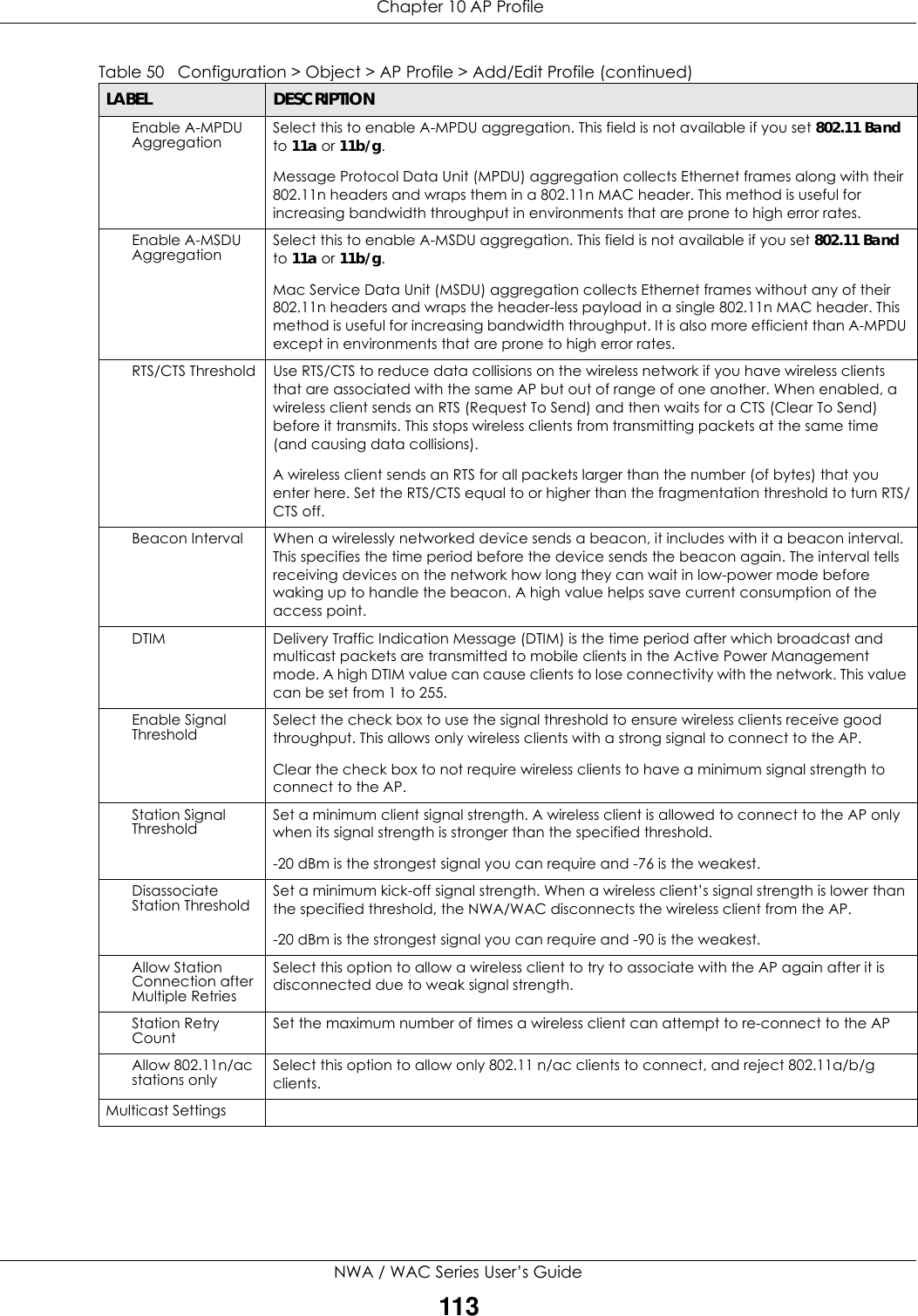  Chapter 10 AP ProfileNWA / WAC Series User’s Guide113Enable A-MPDU Aggregation Select this to enable A-MPDU aggregation. This field is not available if you set 802.11 Band to 11a or 11b/g.Message Protocol Data Unit (MPDU) aggregation collects Ethernet frames along with their 802.11n headers and wraps them in a 802.11n MAC header. This method is useful for increasing bandwidth throughput in environments that are prone to high error rates.Enable A-MSDU Aggregation Select this to enable A-MSDU aggregation. This field is not available if you set 802.11 Band to 11a or 11b/g.Mac Service Data Unit (MSDU) aggregation collects Ethernet frames without any of their 802.11n headers and wraps the header-less payload in a single 802.11n MAC header. This method is useful for increasing bandwidth throughput. It is also more efficient than A-MPDU except in environments that are prone to high error rates.RTS/CTS Threshold Use RTS/CTS to reduce data collisions on the wireless network if you have wireless clients that are associated with the same AP but out of range of one another. When enabled, a wireless client sends an RTS (Request To Send) and then waits for a CTS (Clear To Send) before it transmits. This stops wireless clients from transmitting packets at the same time (and causing data collisions). A wireless client sends an RTS for all packets larger than the number (of bytes) that you enter here. Set the RTS/CTS equal to or higher than the fragmentation threshold to turn RTS/CTS off.Beacon Interval When a wirelessly networked device sends a beacon, it includes with it a beacon interval. This specifies the time period before the device sends the beacon again. The interval tells receiving devices on the network how long they can wait in low-power mode before waking up to handle the beacon. A high value helps save current consumption of the access point. DTIM Delivery Traffic Indication Message (DTIM) is the time period after which broadcast and multicast packets are transmitted to mobile clients in the Active Power Management mode. A high DTIM value can cause clients to lose connectivity with the network. This value can be set from 1 to 255.Enable Signal Threshold Select the check box to use the signal threshold to ensure wireless clients receive good throughput. This allows only wireless clients with a strong signal to connect to the AP.Clear the check box to not require wireless clients to have a minimum signal strength to connect to the AP.Station Signal Threshold Set a minimum client signal strength. A wireless client is allowed to connect to the AP only when its signal strength is stronger than the specified threshold. -20 dBm is the strongest signal you can require and -76 is the weakest.Disassociate Station Threshold Set a minimum kick-off signal strength. When a wireless client’s signal strength is lower than the specified threshold, the NWA/WAC disconnects the wireless client from the AP. -20 dBm is the strongest signal you can require and -90 is the weakest.Allow Station Connection after Multiple RetriesSelect this option to allow a wireless client to try to associate with the AP again after it is disconnected due to weak signal strength.Station Retry Count Set the maximum number of times a wireless client can attempt to re-connect to the AP Allow 802.11n/ac stations only Select this option to allow only 802.11 n/ac clients to connect, and reject 802.11a/b/g clients.Multicast SettingsTable 50   Configuration &gt; Object &gt; AP Profile &gt; Add/Edit Profile (continued)LABEL DESCRIPTION