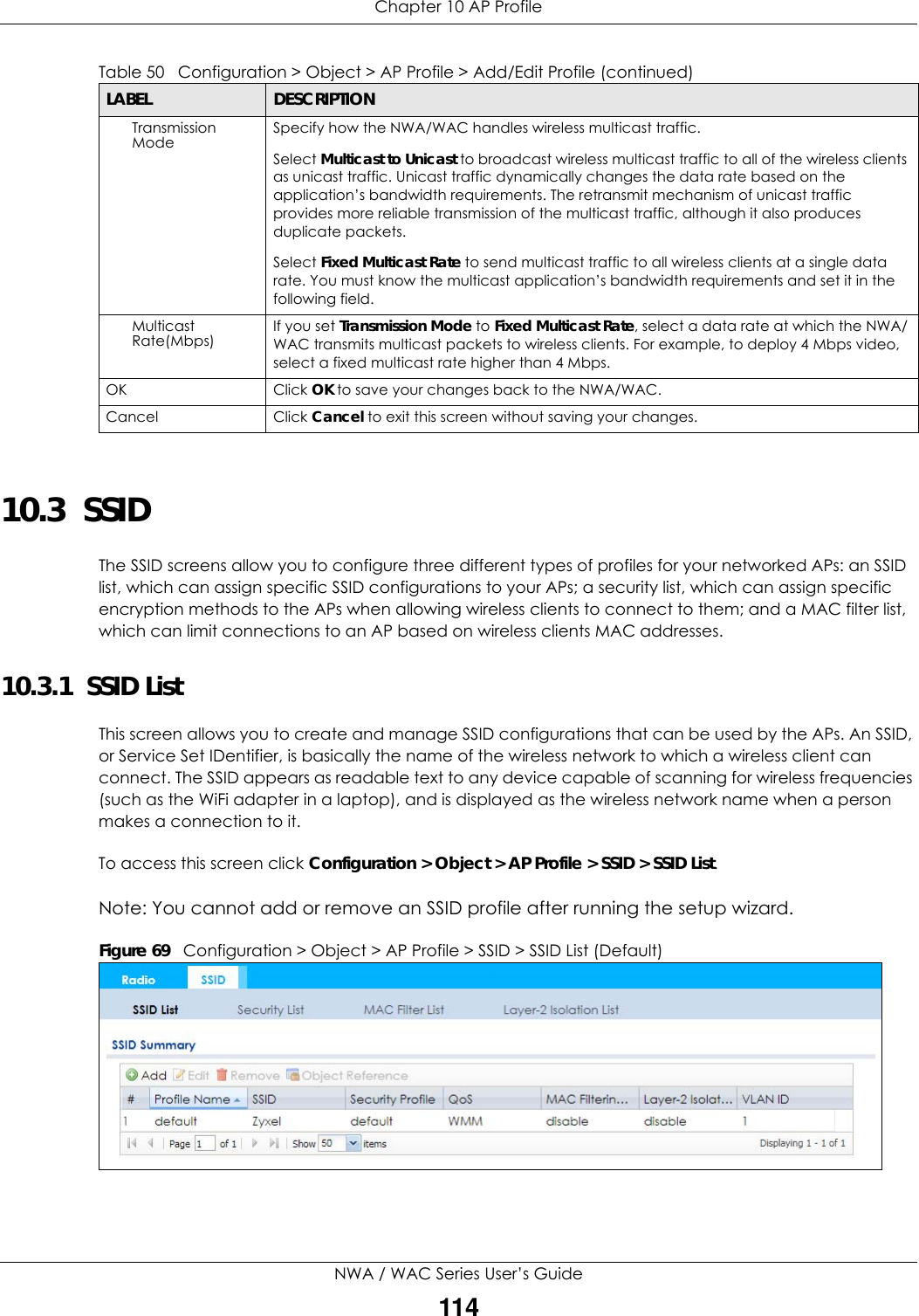 Chapter 10 AP ProfileNWA / WAC Series User’s Guide11410.3  SSID The SSID screens allow you to configure three different types of profiles for your networked APs: an SSID list, which can assign specific SSID configurations to your APs; a security list, which can assign specific encryption methods to the APs when allowing wireless clients to connect to them; and a MAC filter list, which can limit connections to an AP based on wireless clients MAC addresses.10.3.1  SSID List This screen allows you to create and manage SSID configurations that can be used by the APs. An SSID, or Service Set IDentifier, is basically the name of the wireless network to which a wireless client can connect. The SSID appears as readable text to any device capable of scanning for wireless frequencies (such as the WiFi adapter in a laptop), and is displayed as the wireless network name when a person makes a connection to it. To access this screen click Configuration &gt; Object &gt; AP Profile &gt; SSID &gt; SSID List.Note: You cannot add or remove an SSID profile after running the setup wizard.Figure 69   Configuration &gt; Object &gt; AP Profile &gt; SSID &gt; SSID List (Default) Transmission Mode Specify how the NWA/WAC handles wireless multicast traffic.Select Multicast to Unicast to broadcast wireless multicast traffic to all of the wireless clients as unicast traffic. Unicast traffic dynamically changes the data rate based on the application’s bandwidth requirements. The retransmit mechanism of unicast traffic provides more reliable transmission of the multicast traffic, although it also produces duplicate packets.Select Fixed Multicast Rate to send multicast traffic to all wireless clients at a single data rate. You must know the multicast application’s bandwidth requirements and set it in the following field.Multicast Rate(Mbps) If you set Transmission Mode to Fixed Multicast Rate, select a data rate at which the NWA/WAC transmits multicast packets to wireless clients. For example, to deploy 4 Mbps video, select a fixed multicast rate higher than 4 Mbps.OK Click OK to save your changes back to the NWA/WAC.Cancel Click Cancel to exit this screen without saving your changes.Table 50   Configuration &gt; Object &gt; AP Profile &gt; Add/Edit Profile (continued)LABEL DESCRIPTION