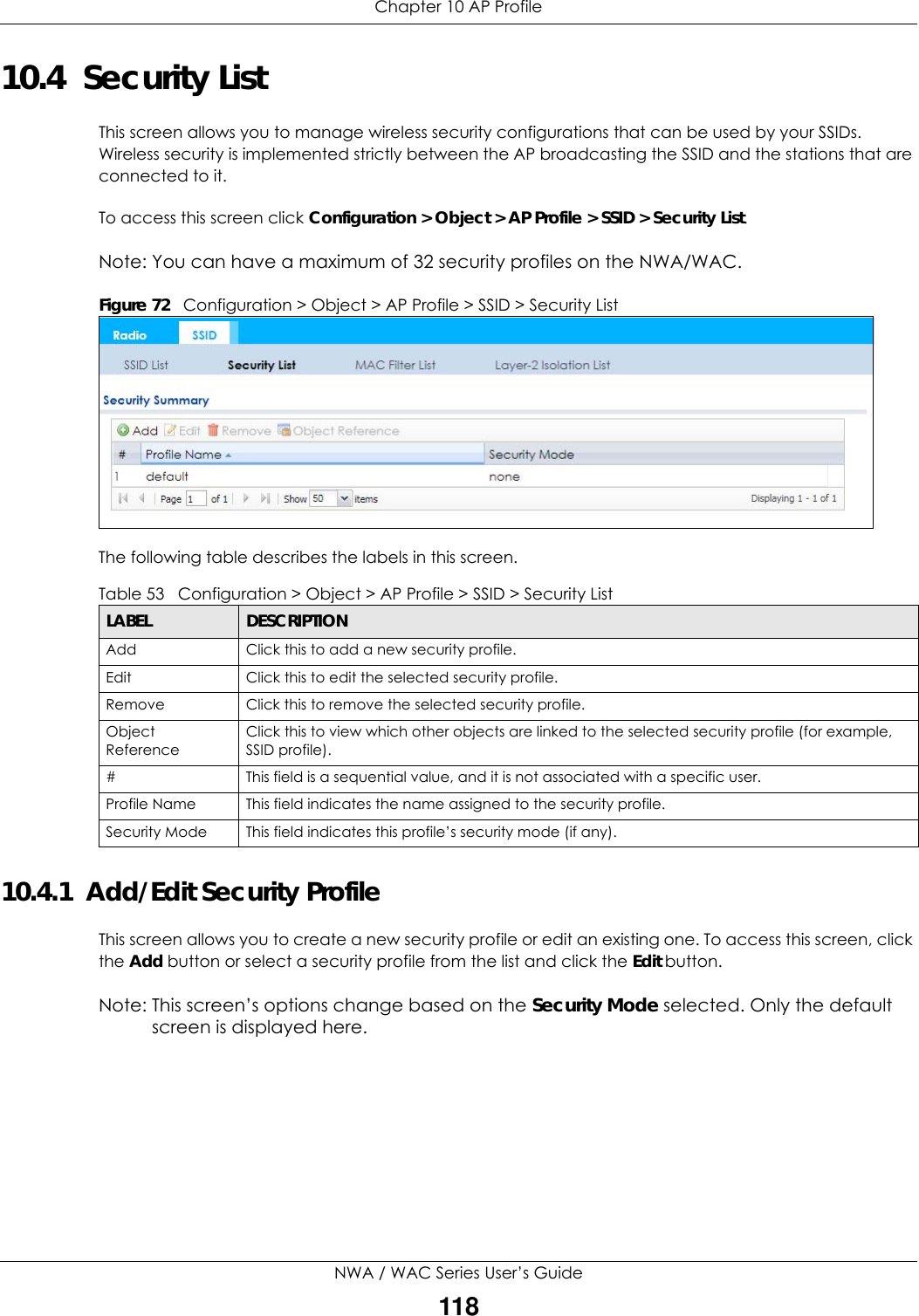 Chapter 10 AP ProfileNWA / WAC Series User’s Guide11810.4  Security ListThis screen allows you to manage wireless security configurations that can be used by your SSIDs. Wireless security is implemented strictly between the AP broadcasting the SSID and the stations that are connected to it.To access this screen click Configuration &gt; Object &gt; AP Profile &gt; SSID &gt; Security List.Note: You can have a maximum of 32 security profiles on the NWA/WAC.Figure 72   Configuration &gt; Object &gt; AP Profile &gt; SSID &gt; Security ListThe following table describes the labels in this screen.  10.4.1  Add/Edit Security ProfileThis screen allows you to create a new security profile or edit an existing one. To access this screen, click the Add button or select a security profile from the list and click the Edit button.Note: This screen’s options change based on the Security Mode selected. Only the default screen is displayed here.Table 53   Configuration &gt; Object &gt; AP Profile &gt; SSID &gt; Security ListLABEL DESCRIPTIONAdd Click this to add a new security profile.Edit Click this to edit the selected security profile.Remove Click this to remove the selected security profile.Object ReferenceClick this to view which other objects are linked to the selected security profile (for example, SSID profile).# This field is a sequential value, and it is not associated with a specific user.Profile Name This field indicates the name assigned to the security profile.Security Mode This field indicates this profile’s security mode (if any).