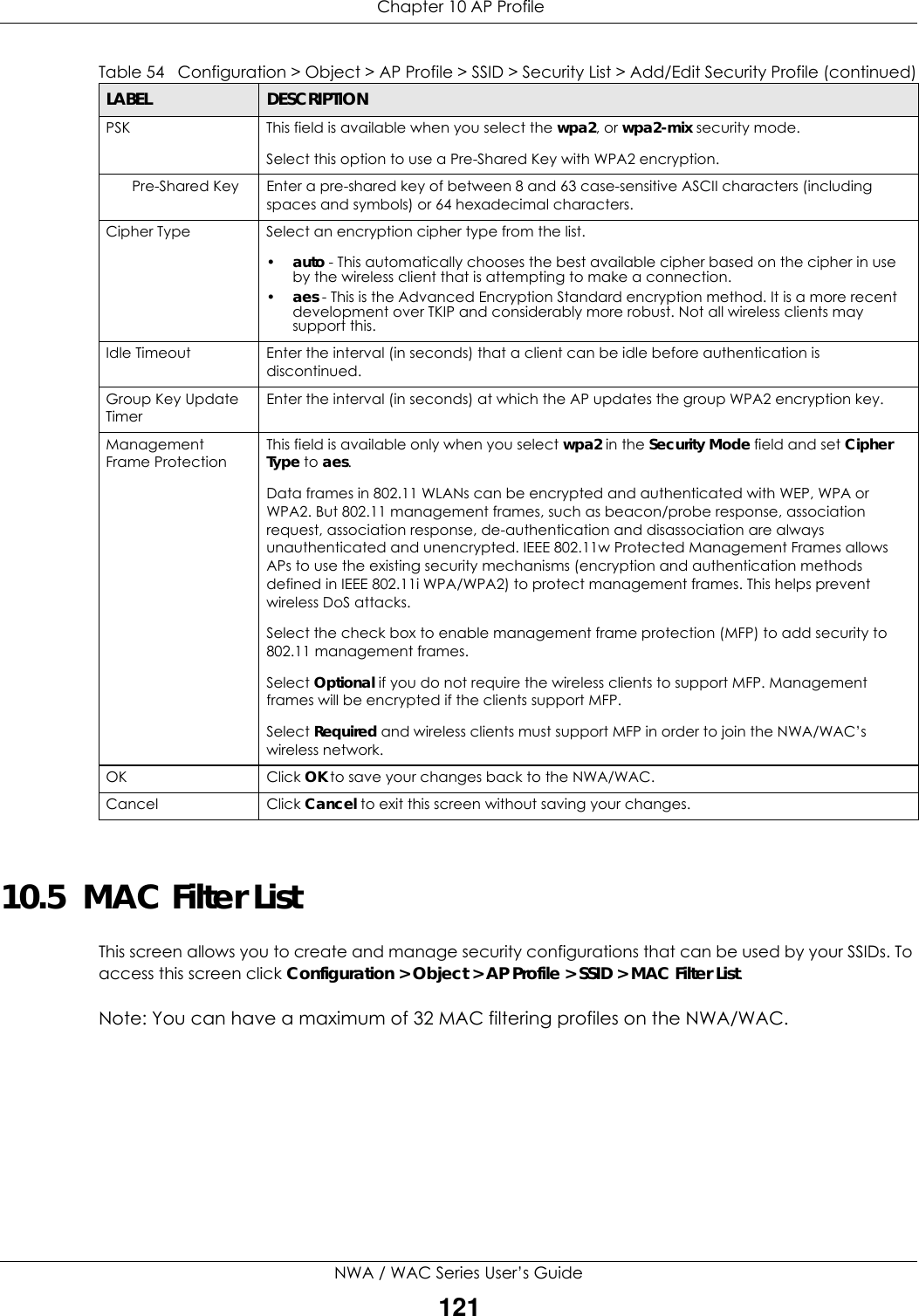  Chapter 10 AP ProfileNWA / WAC Series User’s Guide12110.5  MAC Filter ListThis screen allows you to create and manage security configurations that can be used by your SSIDs. To access this screen click Configuration &gt; Object &gt; AP Profile &gt; SSID &gt; MAC Filter List.Note: You can have a maximum of 32 MAC filtering profiles on the NWA/WAC.PSK This field is available when you select the wpa2, or wpa2-mix security mode.Select this option to use a Pre-Shared Key with WPA2 encryption.Pre-Shared Key Enter a pre-shared key of between 8 and 63 case-sensitive ASCII characters (including spaces and symbols) or 64 hexadecimal characters.Cipher Type Select an encryption cipher type from the list. •auto - This automatically chooses the best available cipher based on the cipher in use by the wireless client that is attempting to make a connection.•aes - This is the Advanced Encryption Standard encryption method. It is a more recent development over TKIP and considerably more robust. Not all wireless clients may support this.Idle Timeout Enter the interval (in seconds) that a client can be idle before authentication is discontinued. Group Key Update TimerEnter the interval (in seconds) at which the AP updates the group WPA2 encryption key.Management Frame ProtectionThis field is available only when you select wpa2 in the Security Mode field and set Cipher Type to aes.Data frames in 802.11 WLANs can be encrypted and authenticated with WEP, WPA or WPA2. But 802.11 management frames, such as beacon/probe response, association request, association response, de-authentication and disassociation are always unauthenticated and unencrypted. IEEE 802.11w Protected Management Frames allows APs to use the existing security mechanisms (encryption and authentication methods defined in IEEE 802.11i WPA/WPA2) to protect management frames. This helps prevent wireless DoS attacks.Select the check box to enable management frame protection (MFP) to add security to 802.11 management frames.Select Optional if you do not require the wireless clients to support MFP. Management frames will be encrypted if the clients support MFP.Select Required and wireless clients must support MFP in order to join the NWA/WAC’s wireless network.OK Click OK to save your changes back to the NWA/WAC.Cancel Click Cancel to exit this screen without saving your changes.Table 54   Configuration &gt; Object &gt; AP Profile &gt; SSID &gt; Security List &gt; Add/Edit Security Profile (continued)LABEL DESCRIPTION