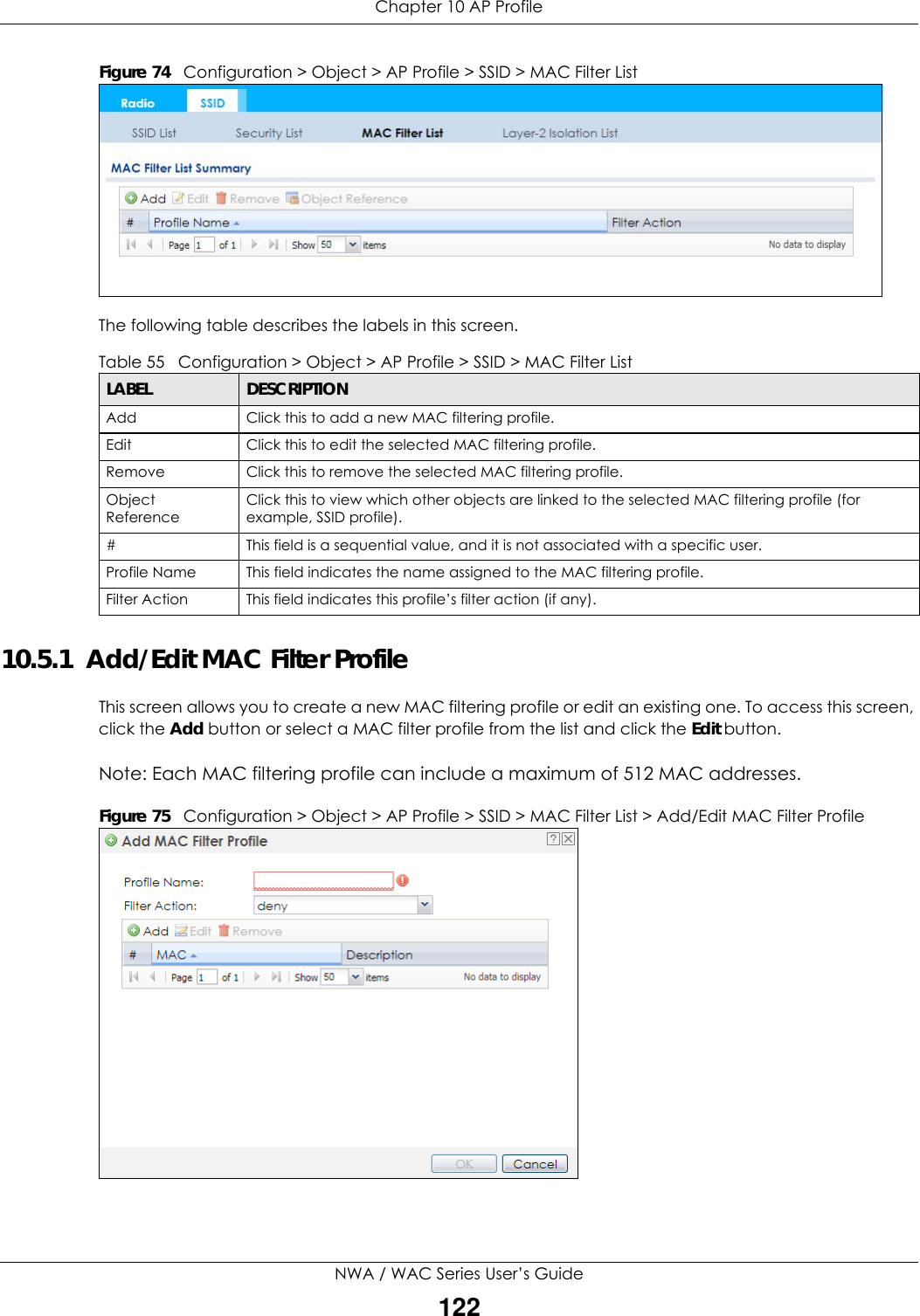 Chapter 10 AP ProfileNWA / WAC Series User’s Guide122Figure 74   Configuration &gt; Object &gt; AP Profile &gt; SSID &gt; MAC Filter ListThe following table describes the labels in this screen.  10.5.1  Add/Edit MAC Filter ProfileThis screen allows you to create a new MAC filtering profile or edit an existing one. To access this screen, click the Add button or select a MAC filter profile from the list and click the Edit button.Note: Each MAC filtering profile can include a maximum of 512 MAC addresses.Figure 75   Configuration &gt; Object &gt; AP Profile &gt; SSID &gt; MAC Filter List &gt; Add/Edit MAC Filter Profile Table 55   Configuration &gt; Object &gt; AP Profile &gt; SSID &gt; MAC Filter ListLABEL DESCRIPTIONAdd Click this to add a new MAC filtering profile.Edit Click this to edit the selected MAC filtering profile.Remove Click this to remove the selected MAC filtering profile.Object ReferenceClick this to view which other objects are linked to the selected MAC filtering profile (for example, SSID profile).# This field is a sequential value, and it is not associated with a specific user.Profile Name This field indicates the name assigned to the MAC filtering profile.Filter Action This field indicates this profile’s filter action (if any).