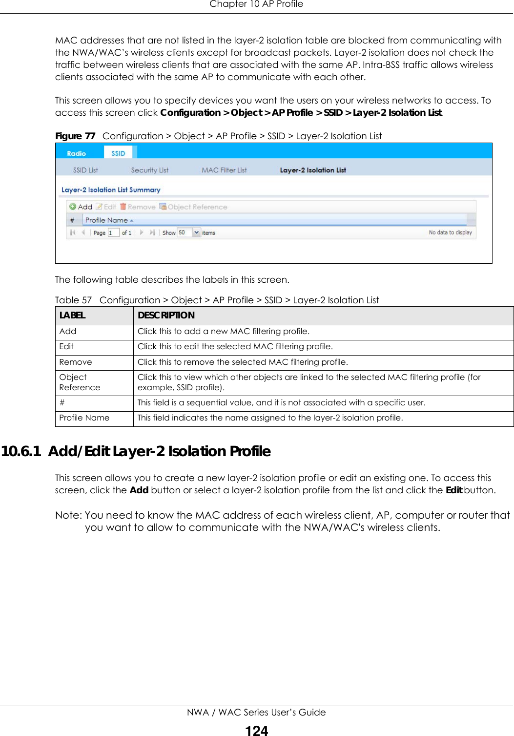 Chapter 10 AP ProfileNWA / WAC Series User’s Guide124MAC addresses that are not listed in the layer-2 isolation table are blocked from communicating with the NWA/WAC’s wireless clients except for broadcast packets. Layer-2 isolation does not check the traffic between wireless clients that are associated with the same AP. Intra-BSS traffic allows wireless clients associated with the same AP to communicate with each other.This screen allows you to specify devices you want the users on your wireless networks to access. To access this screen click Configuration &gt; Object &gt; AP Profile &gt; SSID &gt; Layer-2 Isolation List.Figure 77   Configuration &gt; Object &gt; AP Profile &gt; SSID &gt; Layer-2 Isolation ListThe following table describes the labels in this screen.  10.6.1  Add/Edit Layer-2 Isolation ProfileThis screen allows you to create a new layer-2 isolation profile or edit an existing one. To access this screen, click the Add button or select a layer-2 isolation profile from the list and click the Edit button.Note: You need to know the MAC address of each wireless client, AP, computer or router that you want to allow to communicate with the NWA/WAC&apos;s wireless clients.Table 57   Configuration &gt; Object &gt; AP Profile &gt; SSID &gt; Layer-2 Isolation ListLABEL DESCRIPTIONAdd Click this to add a new MAC filtering profile.Edit Click this to edit the selected MAC filtering profile.Remove Click this to remove the selected MAC filtering profile.Object ReferenceClick this to view which other objects are linked to the selected MAC filtering profile (for example, SSID profile).# This field is a sequential value, and it is not associated with a specific user.Profile Name This field indicates the name assigned to the layer-2 isolation profile.